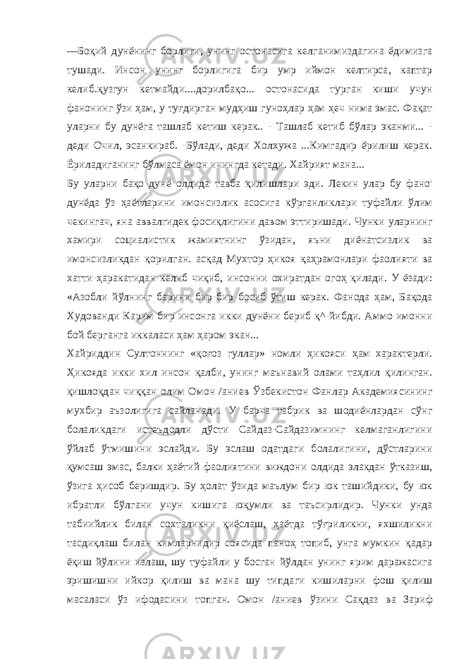 —Боқий дунёнинг борлиги, унинг остонасига келганимиздагина ёдимизга тушади. Инсон унинг борлигига бир умр иймон келтирса, каптар келиб.қузгун кетмайди....дорилбақо... остонасида турган киши учун фанонинг ўзи ҳам, у туғдирган мудҳиш гуноҳлар ҳам ҳеч нима эмас. Фақат уларни бу дунёга ташлаб кетиш керак.. - Ташлаб кетиб бўлар эканми... - деди Очил, эсанкираб. -Бўлади,-деди Холхужа ...Кимгадир ёрилиш керак. Ёриладиганинг бўлмаса ёмон ичингда кетади. Хайрият мана... Бу уларни бақо дунё олдида тавба қилишлари эди. Лекин улар бу фано&#39; дунёда ўз ҳаётларини имонсизлик асосига кўрганликлари туфайли ўлим чекингач, яна аввалгидек фосиқлигини давом эттиришади. Чунки уларнинг хамири социалистик жамиятнинг ўзидан, яъни диёнатсизлик ва имонсизликдан қорилган. асқад Мухтор ҳикоя қаҳрамонлари фаолияти ва хатти-ҳаракатидан келиб чиқиб, инсонни охиратдан огоҳ қилади. У ёзади: «Азобли йўлнинг барини бир-бир босиб ўтиш керак. Фанода ҳам, Бақода Худованди Карим бир инсонга икки дунёни бериб қ^-йибди. Аммо имонни бой берганга иккаласи ҳам ҳаром экан... Хайриддин Султоннинг «қоғоз гуллар» номли ҳикояси ҳам характерли. Ҳикояда икки хил инсон қалби, унинг маънавий олами таҳлил қилинган. қишлоқдан чиққан олим Омон /аниев Ўзбекистон Фанлар Академиясининг мухбир аъзолигига сайланади. У барча табрик ва шодиёнлардан сўнг болаликдаги истеъдодли дўсти Сайдаз-Сайдазимнинг келмаганлигини ўйлаб ўтмишини эслайди. Бу эслаш одатдаги болалигини, дўстларини қумсаш эмас, балки ҳаётий фаолиятини виждони олдида элакдан ўтказиш, ўзига ҳисоб беришдир. Бу ҳолат ўзида маълум бир юк ташийдики, бу юк ибратли бўлгани учун кишига юқумли ва таъсирлидир. Чунки унда табиийлик билан сохталикни қиёслаш, ҳаётда тўғриликни, яхшиликни тасдиқлаш билан кимларнидир соясида паноҳ топиб, унга мумкин қадар ёқиш йўлини излаш, шу туфайли у босган йўлдан унинг ярим даражасига эришишни ийкор қилиш ва мана шу типдаги кишиларни фош қилиш масаласи ўз ифодасини топган. Омон / аниев ўзини Сақдаз ва Зариф 