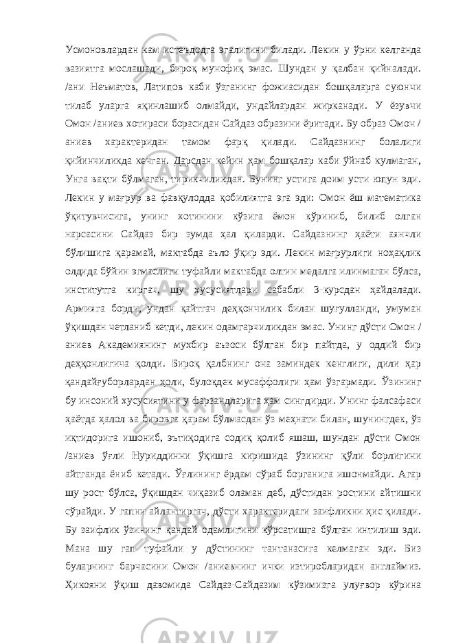 Усмоновлардан кам истеъдодга эгалигини билади. Лекин у ўрни келганда вазиятга мослашади, бироқ мунофиқ эмас. Шундан у қалбан қийналади. /ани Неъматов, Латипов каби ўзганинг фожиасидан бошқаларга суюнчи тилаб уларга яқинлашиб олмайди, ундайлардан жирканади. У ёзувчи Омон /аниев хотираси борасидан Сайдаз образини ёритади. Бу образ Омон / аниев характеридан тамом фар қ қилади. Сайдазнинг болалиги қийинчиликда кечган. Дарсдан кейин ҳам бошқалар каби ўйнаб кулмаган, Унга вақти бўлмаган, тирикчиликдан. Бунинг устига доим усти юпун эди. Лекин у мағрур ва фавқулодда қобилиятга эга эди: Омон ёш математика ўқитувчисига, унинг хотинини кўзига ёмон кўриниб, билиб олган нарсасини Сайдаз бир зумда ҳал қиларди. Сайдазнинг ҳаёти аянчли бўлишига қарамай, мактабда аъло ўқир эди. Лекин мағрурлиги ноҳақлик олдида бўйин эгмаслиги туфайли мактабда олтин медалга илинмаган бўлса, институтга киргач, шу хусусиятлари сабабли 3-курсдан ҳайдалади. Армияга борди, ундан қайтгач деҳқончилик билан шуғулланди, умуман ўқишдан четланиб кетди, лекин одамгарчиликдан эмас. Унинг дўсти Омон / аниев Академиянинг мухбир аъзоси бўлган бир пайтда, у оддий бир деҳқонлигича қолди. Бироқ қалбнинг она заминдек кенглиги, дили ҳар қандайғуборлардан ҳоли, булоқдек мусаффолиги ҳам ўзгармади. Ўзининг бу инсоний хусусиятини у фарзандларига ҳам сингдирди. Унинг фалсафаси ҳаётда ҳалол ва бировга қарам бўлмасдан ўз меҳнати билан, шунингдек, ўз иқтидорига ишониб, эътиқодига содиқ қолиб яшаш, шундан дўсти Омон /аниев ўғли Нуриддинни ўқишга киришида ўзининг қўли борлигини айтганда ёниб кетади. Ўғлининг ёрдам сўраб борганига ишонмайди. Агар шу рост бўлса, ўқишдан чиқазиб оламан деб, дўстидан ростини айтишни сўрайди. У гапни айлантиргач, дўсти характеридаги заифликни ҳис қилади. Бу заифлик ўзининг қандай одамлигини кўрсатишга бўлган интилиш эди. Мана шу гап туфайли у дўстининг тантанасига келмаган эди. Биз буларнинг барчасини Омон /аниевнинг ички изтиробларидан англаймиз. Ҳикояни ўқиш давомида Сайдаз-Сайдазим кўзимизга улуғвор кўрина 