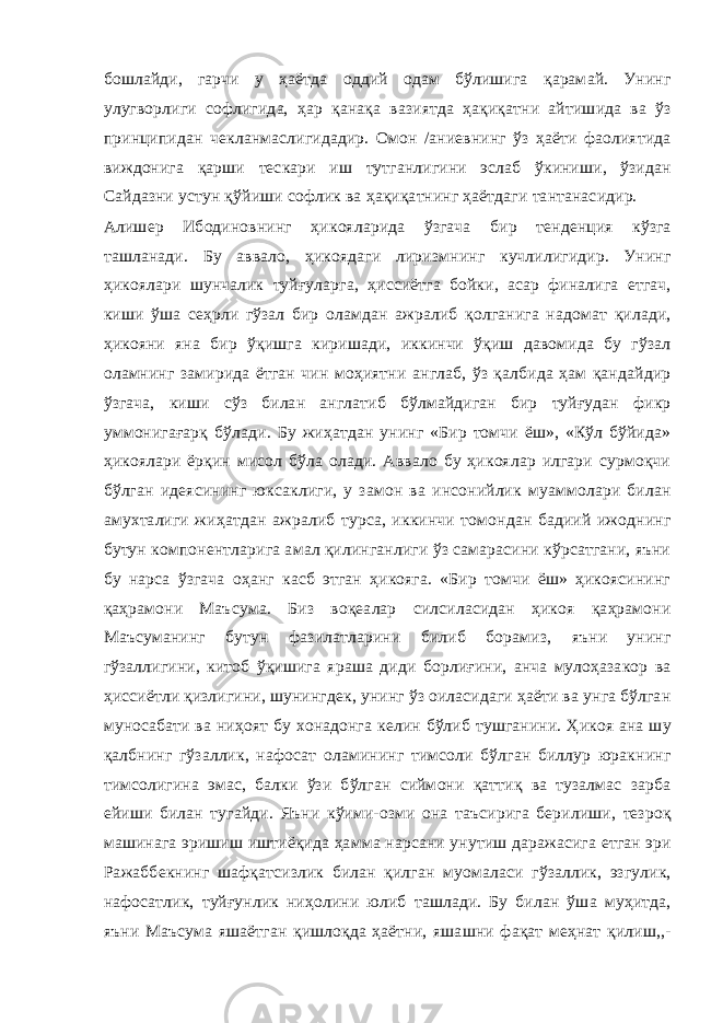 бошлайди, гарчи у ҳаётда оддий одам бўлишига қарамай. Унинг улугворлиги софлигида, ҳар қанақа вазиятда ҳақиқатни айтишида ва ўз принципидан чекланмаслигидадир. Омон /аниевнинг ўз ҳаёти фаолиятида виждонига қарши тескари иш тутганлигини эслаб ўкиниши, ўзидан Сайдазни устун қўйиши софлик ва ҳақиқатнинг ҳаётдаги тантанасидир. Алишер Ибодиновнинг ҳикояларида ўзгача бир тенденция кўзга ташланади. Бу аввало, ҳикоядаги лиризмнинг кучлилигидир. Унинг ҳикоялари шунчалик туйғуларга, ҳиссиётга бойки, асар финалига етгач, киши ўша сеҳрли гўзал бир оламдан ажралиб қолганига надомат қилади, ҳикояни яна бир ўқишга киришади, иккинчи ўқиш давомида бу гўзал оламнинг замирида ётган чин моҳиятни англаб, ўз қалбида ҳам қандайдир ўзгача, киши сўз билан англатиб бўлмайдиган бир туйғудан фикр уммонигағарқ бўлади. Бу жиҳатдан унинг «Бир томчи ёш», «Кўл бўйида» ҳикоялари ёрқин мисол бўла олади. Аввало бу ҳикоялар илгари сурмоқчи бўлган идеясининг юксаклиги, у замон ва инсонийлик муаммолари билан амухталиги жиҳатдан ажралиб турса, иккинчи томондан бадиий ижоднинг бутун компонентларига амал қилинганлиги ўз самарасини кўрсатгани, яъни бу нарса ўзгача оҳанг касб этган ҳикояга. «Бир томчи ёш» ҳикоясининг қаҳрамони Маъсума. Биз воқеалар силсиласидан ҳикоя қаҳрамони Маъсуманинг бутун фазилатларини билиб борамиз, яъни унинг гўзаллигини, китоб ўқишига яраша диди борлиғини, анча мулоҳазакор ва ҳиссиётли қизлигини, шунингдек, унинг ўз оиласидаги ҳаёти ва унга бўлган муносабати ва ниҳоят бу хонадонга келин бўлиб тушганини. Ҳикоя ана шу қалбнинг гўзаллик, нафосат оламининг тимсоли бўлган биллур юракнинг тимсолигина эмас, балки ўзи бўлган сиймони қаттиқ ва тузалмас зарба ейиши билан тугайди. Яъни кўими-озми она таъсирига берилиши, тезроқ машинага эришиш иштиёқида ҳамма нарсани унутиш даражасига етган эри Ражаббекнинг шафқатсизлик билан қилган муомаласи гўзаллик, эзгулик, нафосатлик, туйғунлик ниҳолини юлиб ташлади. Бу билан ўша муҳитда, яъни Маъсума яшаётган қишлоқда ҳаётни, яшашни фақат меҳнат қилиш,,- 