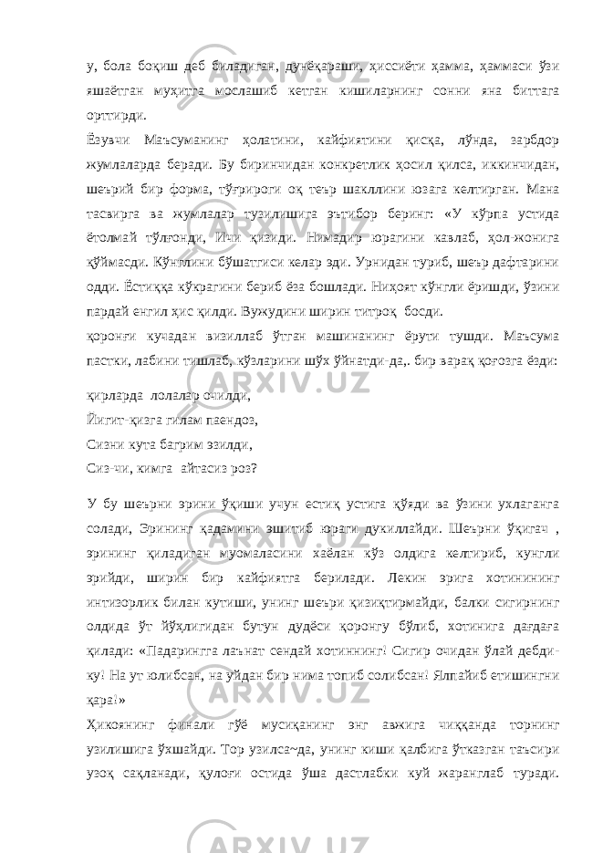 у, бола боқиш деб биладиган, дунёқараши, ҳиссиёти ҳамма, ҳаммаси ўзи яшаётган муҳитга мослашиб кетган кишиларнинг сонни яна биттага орттирди. Ёзувчи Маъсуманинг ҳолатини, кайфиятини қисқа, лўнда, зарбдор жумлаларда беради. Бу биринчидан конкретлик ҳосил қилса, иккинчидан, шеърий бир форма, тўғрироги оқ теър шакллини юзага келтирган. Мана тасвирга ва жумлалар тузилишига эътибор беринг: «У кўрпа устида ётолмай тўлғонди, Ичи қизиди. Нимадир юрагини кавлаб, ҳол-жонига қўймасди. Кўнглини бўшатгиси келар эди. Урнидан туриб, шеър дафтарини одди. Ёстиққа кўкрагини бериб ёза бошлади. Ниҳоят кўнгли ёришди, ўзини пардай енгил ҳис қилди. Вужудини ширин титроқ босди. қоронғи кучадан визиллаб ўтган машинанинг ёрути тушди. Маъсума пастки, лабини тишлаб, кўзларини шўх ўйнатди-да,. бир варақ қоғозга ёзди: қирларда лолалар очилди, Йигит-қизга гилам паендоз, Сизни ку т а багрим эзилди, Сиз-чи, кимга айтасиз роз? У бу шеърни эрини ўқиши учун естиқ устига қўяди ва ўзини ухлаганга солади, Эрининг қадамини эшитиб юраги дукиллайди. Шеърни ўқигач , эрининг қиладиган муомаласини хаёлан кўз олдига келтириб, кунгли эрийди, ширин бир кайфиятга берилади. Лекин эрига хотинининг интизорлик билан кутиши, унинг шеъри қизиқтирмайди, балки сигирнинг олдида ўт йўҳлигидан бутун дудёси қоронгу бўлиб, хотинига дағдаға қилади: «Падарингга лаънат сендай хотиннинг! Сигир очидан ўлай дебди- ку! На ут юлибсан, на уйдан бир нима топиб солибсан! Ялпайиб етишингни қара!» Ҳикоянинг финали гўё мусиқанинг энг авжига чиққанда торнинг узилишига ўхшайди. Тор узилса~да, унинг киши қалбига ўтказган таъсири узоқ сақланади, қулоғи остида ўша дастлабки куй жаранглаб туради. 