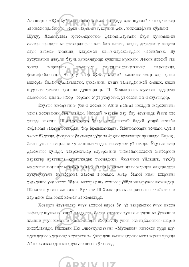 Алишерни «Кўл буйида» номли ҳикояси ҳақида ҳам шундай тиниқ тасвир ва инсон қалбининг теран таҳлилини, шунингдек , инкишофини кўрамиз. Шукур Холмерзаев ҳикояларининг фазилатларидан бири кутилмаган ечимга эгалиги ва тасвирланган ҳар бир нарса, воқеа, деталнинг мақсад сари хизмат қилиши, қаҳрамон хатти-ҳаракатидаги табиийлик. Бу хусусиятни деярли барча ҳикояларида кузатиш мумкин. Лекин асосий гап ҳикоя воқеалари замирига сингдирилганғоянинг салмогида, фалсафийлигида. Агар у заиф бўлса, бадиий компонентлар ҳар қанча маҳорат билан қўлланмасин, ҳикоянинг киши қальидан жой олишк, киши шуурига таъсир қилиши душвордир. Ш. Холмирзаев мумкин қадарғоя салмогига ҳам эътибор беради. У ўз услубига, уз оаозига эга ёзувчидир. Ёзувчи ижодининг ўзига хослиги Айни пайтда ижодий жараённинг узига хослигини белгилайди. Ижодий жараён хар бир ёзувчида ўзига хос тарзда кечади. Ш.Холмирзаев ўзига хос шахсий бадий услуб сохиби сифатида тақлидчиликдан, бир ёқламаликдан, баёнчиликдан қочади. Сўзга хасис бўлсала, фикрини ўқувчига тўла ва ёрқин етказишга эришади. Бироқ , базан унинг асарлари тугалланмагандек таьссурот уйғотади. Ўқувчи асар давомини кутади. қахрамонлар портретини чизмайди,асосий этиборини характер ярятишга қаратгандек туюладики, ўқувчини ўйлашга, чуқУр мулохаза қилишга мажбур қилади. Асар қахрамонлари устидан чиқарилгпн хукумўқувчи эьтиборига хавола этилади. Агар бадий ният асарнинг туғулиши учу насос бўлса, махорат шу асосни рўёбга чиқарувчи имкондир. Шакл эса унинг хосиласи. Бу тизм Ш.Холмирзаев асарларининг табиатини хар доим белгилаб келган ва келмоқда. Хозирги ёзувчилар учун асосий нарса бу- ўз қахрамони учун инсон нафақат шунчаки яшай оладиган, балки хозирги кунни англаш ва ўтмишни эслаши учун замонни топаолишдан иборат. Бу унинг истиқболининг шарти хисобланади. Масалан Ню Эшонқуловнинг «Муолажа» хикояси худи шу- одамларни уларнинг хотираси ва фикрлаш имкониятини махв жтиш орқали Айни келажакдан махрум етишари еўғрисида 