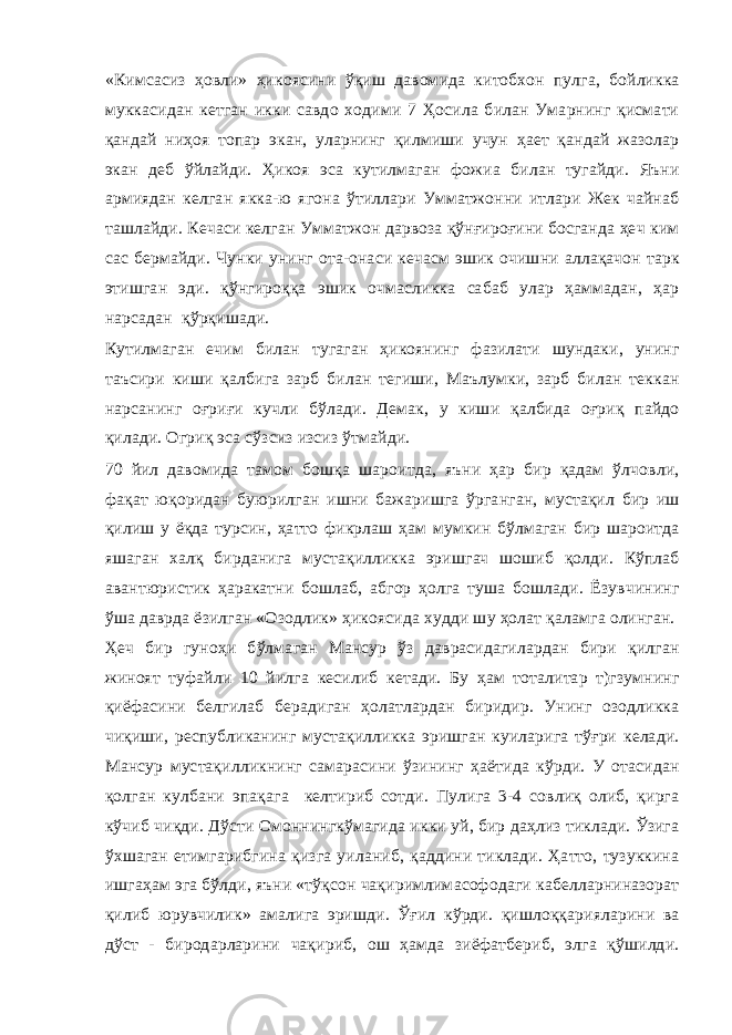 «Кимсасиз ҳовли» ҳикоясини ўқиш давомида китобхон пулга, бойликка муккасидан кетган икки савдо ходими 7 Ҳосила билан Умарнинг қисмати қандай ниҳоя топар экан, уларнинг қилмиши учун ҳает қандай жазолар экан деб ўйлайди. Ҳикоя эса кутилмаган фожиа билан тугайди. Яъни армиядан келган якка-ю ягона ўтиллари Умматжонни итлари Жек чайнаб ташлайди. Кечаси келган Умматжон дарвоза қўнғироғини босганда ҳеч ким сас бермайди. Чунки унинг ота-онаси кечасм эшик очишни аллақачон тарк этишган эди. қўнгироққа эшик очмасликка сабаб улар ҳаммадан, ҳар нарсадан қўрқишади. Кутилмаган ечим билан тугаган ҳикоянинг фазилати шундаки, унинг таъсири киши қалбига зарб билан тегиши, Маълумки, зарб билан теккан нарсанинг оғриғи кучли бўлади. Демак, у киши қалбида оғриқ пайдо қилади. Огриқ эса сўзсиз изсиз ўтмайди. 70 йил давомида тамом бошқа шароитда, яъни ҳар бир қадам ўлчовли, фақат юқоридан буюрилган ишни бажаришга ўрганган, мустақил бир иш қилиш у ёқда турсин, ҳатто фикрлаш ҳам мумкин бўлмаган бир шароитда яшаган халқ бирданига мустақилликка эришгач шошиб қолди. Кўплаб авантюристик ҳаракатни бошлаб, абгор ҳолга туша бошлади. Ёзувчининг ўша даврда ёзилган «Озодлик» ҳикоясида худди шу ҳолат қаламга олинган. Ҳеч бир гуноҳи бўлмаган Мансур ўз даврасидагилардан бири қилган жиноят туфайли 10 йилга кесилиб кетади. Бу ҳам тоталитар т)гзумнинг қиёфасини белгилаб берадиган ҳолатлардан биридир. Унинг озодликка чиқиши, республиканинг мустақилликка эришган куиларига тўғри келади. Мансур мустақилликнинг самарасини ўзининг ҳаётида кўрди. У отасидан қолган кулбани эпақага келтириб сотди. Пулига 3-4 совлиқ олиб, қирга кўчиб чиқди. Дўсти Омоннингкўмагида икки уй, бир даҳлиз тиклади. Ўзига ўхшаган етимгарибгина қизга уиланиб, қаддини тиклади. Ҳатто, тузуккина ишгаҳам эга бўлди, яъни «тўқсон чақиримлимасофодаги кабелларниназорат қилиб юрувчилик» амалига эришди. Ўғил кўрди. қишлоққарияларини ва дўст - биродарларини чақириб, ош ҳамда зиёфатбериб, элга қўшилди. 