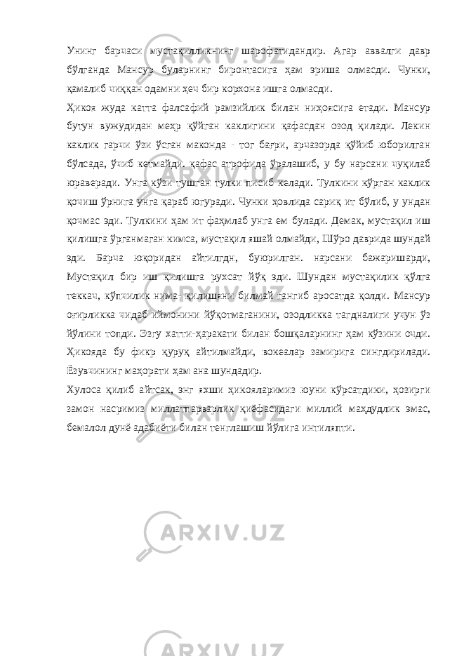 Унинг барчаси мустақилликнинг шарофатидандир. Агар аввалги давр бўлганда Мансур буларнинг биронтасига ҳам эриша олмасди. Чунки, қамалиб чиққан одамни ҳеч бир корхона ишга олмасди. Ҳикоя жуда катта фалсафий рамзийлик билан ниҳоясига етади. Мансур бутун вужудидан меҳр қўйган каклигини қафасдан озод қилади. Лекин каклик гарчи ўзи ўсган маконда - тог бағри, арчазорда қўйиб юборилган бўлсада, ўчиб кетмайди. қафас атрофида ўралашиб, у бу нарсани чуқилаб юраверади. Унга кўзи тушган тулки писиб келади. Тулкини кўрган каклик қочиш ўрнига унга қараб югуради. Чунки ҳовлида сариқ ит бўлиб, у ундан қочмас эди. Тулкини ҳам ит фаҳмлаб унга ем булади. Демак, мустақил иш қилишга ўрганмаган кимса, мустақил яшай олмайди, Шўро даврида шундай эди. Барча юқоридан айтилгдн, буюрилган. нарсани бажаришарди, Мустақил бир иш қилишга рухсат йўқ эди. Шундан мустақилик қўлга теккач, кўпчилик нима- қилишяни билмай гангиб аросатда қолди. Мансур оғирликка чидаб иймонини йўқотмаганини, озодликка тагдналиги учун ўз йўлини топди. Эзгу хатти-ҳаракати билан бошқаларнинг ҳам кўзини очди. Ҳикояда бу фикр қуруқ айтилмайди, вокеалар замирига сингдирилади. Ёзувчининг маҳорати ҳам ана шундадир. Хулоса қилиб айтсак, энг яхши ҳикояларимиз юуни кўрсатдики, ҳозирги замон насримиз миллатпарварлик қиёфасидаги миллий маҳдудлик эмас, бемалол дунё адабиёти билан тенглашиш йўлига интиляпти. 