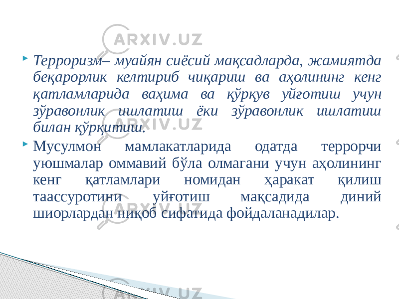  Терроризм– муайян сиёсий мақсадларда, жамиятда беқарорлик келтириб чиқариш ва аҳолининг кенг қатламларида ваҳима ва қўрқув уйғотиш учун зўравонлик ишлатиш ёки зўравонлик ишлатиш билан қўрқитиш.  Мусулмон мамлакатларида одатда террорчи уюшмалар оммавий бўла олмагани учун аҳолининг кенг қатламлари номидан ҳаракат қилиш таассуротини уйғотиш мақсадида диний шиорлардан ниқоб сифатида фойдаланадилар. 