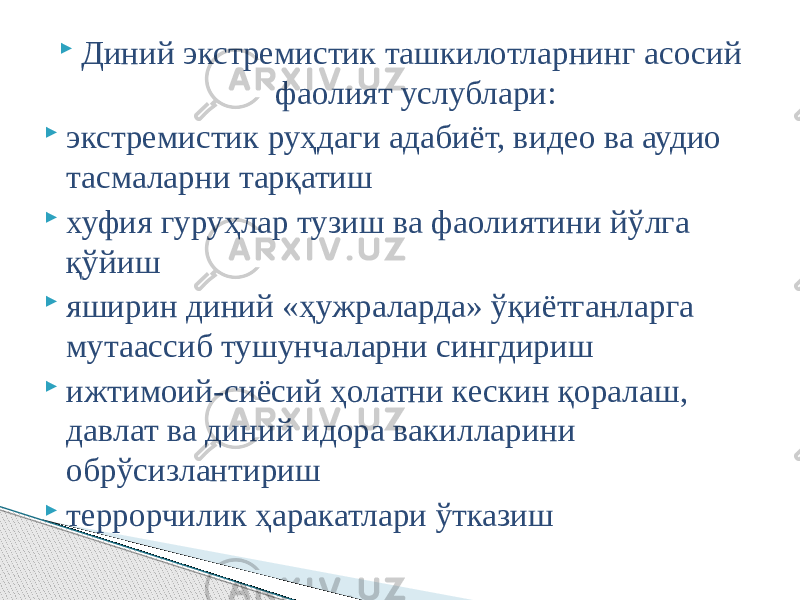  Диний экстремистик ташкилотларнинг асосий фаолият услублари:  экстремистик руҳдаги адабиёт, видео ва аудио тасмаларни тарқатиш  хуфия гуруҳлар тузиш ва фаолиятини йўлга қўйиш  яширин диний «ҳужраларда» ўқиётганларга мутаассиб тушунчаларни сингдириш  ижтимоий-сиёсий ҳолатни кескин қоралаш, давлат ва диний идора вакилларини обрўсизлантириш  террорчилик ҳаракатлари ўтказиш 