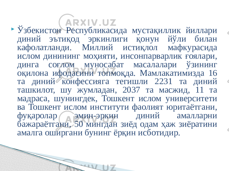  Ўзбекистон Республикасида мустақиллик йиллари диний эътиқод эркинлиги қонун йўли билан кафолатланди. Миллий истиқлол мафкурасида ислом динининг моҳияти, инсонпарварлик ғоялари, динга соғлом муносабат масалалари ўзининг оқилона ифодасини топмоқда. Мамлакатимизда 16 та диний конфессияга тегишли 2231 та диний ташкилот, шу жумладан, 2037 та масжид, 11 та мадраса, шунингдек, Тошкент ислом университети ва Тошкент ислом институти фаолият юритаётгани, фуқаролар эмин-эркин диний амалларни бажараётгани, 50 мингдан зиёд одам ҳаж зиёратини амалга оширгани бунинг ёрқин исботидир. 