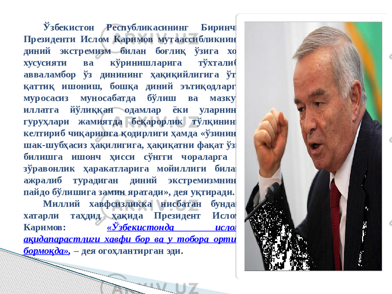 Ўзбекистон Республикасининг Биринчи Президенти Ислом Каримов мутаассибликнинг диний экстремизм билан боғлиқ ўзига хос хусусияти ва кўринишларига тўхталиб, авваламбор ўз динининг ҳақиқийлигига ўта қаттиқ ишониш, бошқа диний эътиқодларга муросасиз муносабатда бўлиш ва мазкур иллатга йўлиққан одамлар ёки уларнинг гуруҳлари жамиятда беқарорлик тўлқинини келтириб чиқаришга қодирлиги ҳамда «ўзининг шак-шубҳасиз ҳақилигига, ҳақиқатни фақат ўзи билишга ишонч ҳисси сўнгги чораларга – зўравонлик ҳаракатларига мойиллиги билан ажралиб турадиган диний экстремизмнинг пайдо бўлишига замин яратади», дея уқтиради. Миллий хавфсизликка нисбатан бундай хатарли таҳдид ҳақида Президент Ислом Каримов: «Ўзбекистонда ислом ақидапарастлиги хавфи бор ва у тобора ортиб бормоқда» , – дея огоҳлантирган эди. 