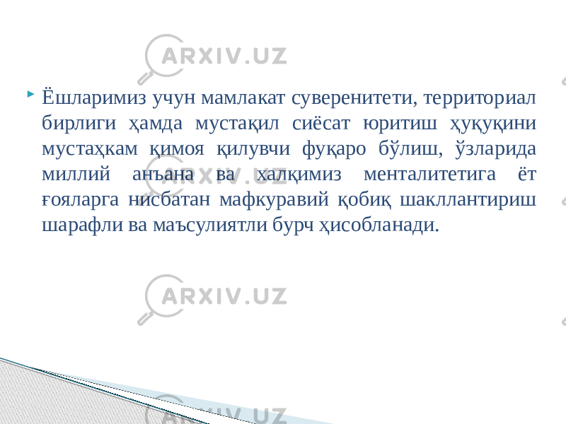  Ёшларимиз учун мамлакат суверенитети, территориал бирлиги ҳамда мустақил сиёсат юритиш ҳуқуқини мустаҳкам қимоя қилувчи фуқаро бўлиш, ўзларида миллий анъана ва халқимиз менталитетига ёт ғояларга нисбатан мафкуравий қобиқ шакллантириш шарафли ва маъсулиятли бурч ҳисобланади. 