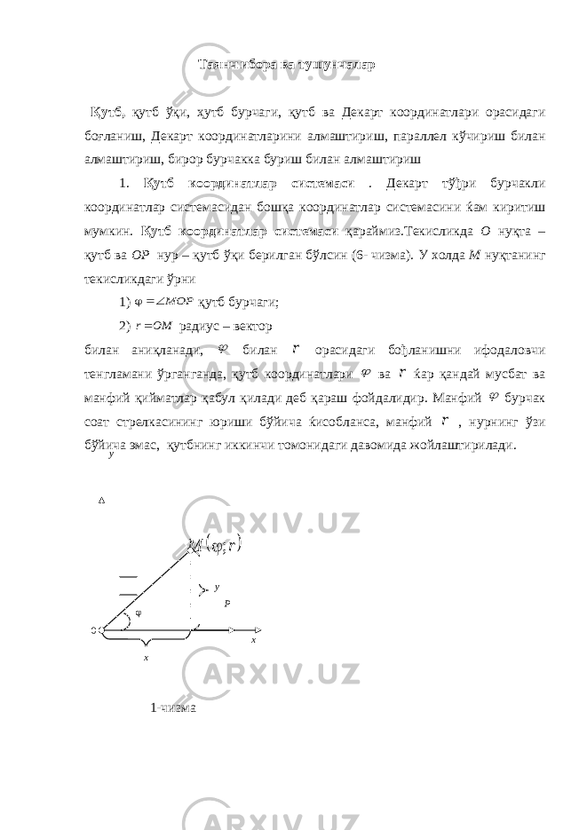  Таянч ибора ва тушунчалар Қутб , қутб ўқи , ҳутб бурчаги , қутб ва Декарт координатлари орасидаги боғланиш , Декарт координатларини алмаштириш , параллел кўчириш билан алмаштириш , бирор бурчакка буриш билан алмаштириш 1. Қутб координатлар системаси . Декарт тўђри бурчакли координатлар системасидан бошқа координатлар системасини ќам киритиш мумкин . Қутб координатлар системаси қараймиз . Текисликда О нуқта – қутб ва ОР нур – қутб ўқи берилган бўлсин (6- чизма ). У холда М нуқтанинг текисликдаги ўрни 1) MOP  қутб бурчаги ; 2) OM r радиус – вектор билан аниқланади ,  билан r орасидаги бођланишни ифодаловчи тенгламани ўрганганда , қутб координатлари  ва r ќар қандай мусбат ва манфий қийматлар қабул қилади деб қараш фойдалидир . Манфий  бурчак соат стрелкасининг юриши бўйича ќисобланса , манфий r , нурнинг ўзи бўйича эмас , қутбнинг иккинчи томонидаги давомида жойлаштирилади . 1- чизмау х х 0 у  r M ;  Р 