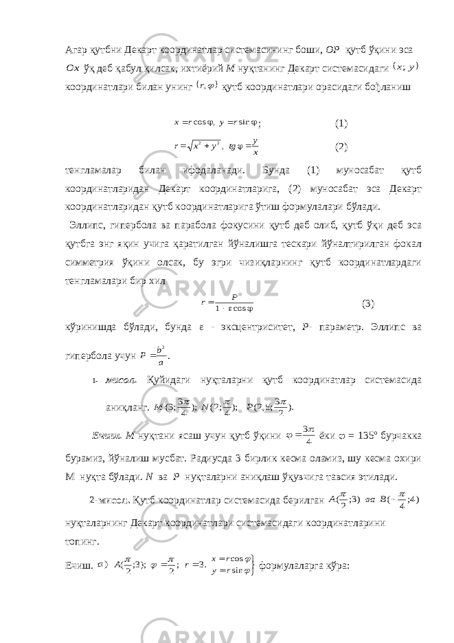 Агар қутбни Декарт координатлар системасининг боши , ОР қутб ўқини эсаOx ўқ деб қабул қилсак , ихтиёрий М нуқтанинг Декарт системасидаги  y x; координатлари билан унинг  ,r қутб координатлари орасидаги бођланиш     sin , cos r y r x ; (1) x y tg y x r    ,2 2 (2) тенгламалар билан ифодаланади. Бунда (1) муносабат қутб координатларидан Декарт координатларига, (2) муносабат эса Декарт координатларидан қутб координатларига ўтиш формулалари бўлади. Эллипс, гипербола ва парабола фокусини қутб деб олиб, қутб ўқи деб эса қутбга энг яқин учига қаратилган йўналишга тескари йўналтирилган фокал симметрия ўқини олсак, бу эгри чизиқларнинг қутб координатлардаги тенгламалари бир хил    cos 1 P r (3) кўринишда бўлади, бунда  - эксцентриситет, Р - параметр. Эллипс ва гипербола учун a b P 2  . 1- мисол. Қуйидаги нуқталарни қутб координатлар системасида аниқланг. ). 2 3;5,2( );4;2( ); 4 3;3(    P N M Ечиш. М нуқтани ясаш учун қутб ўқини 4 3   ёки  = 135 о бурчакка бурамиз, йўналиш мусбат. Радиусда 3 бирлик кесма оламиз, шу кесма охири М нуқта бўлади. N ва P нуқталарни аниқлаш ўқувчига тавсия этилади. 2-мисол. Қутб координатлар системасида берилган )4; 4 ( )3; 2(    B ва A нуқталарнинг Декарт координатлари системасидаги координатларини топинг. Ечиш. )a .3 ;2 );3;2(   r A         sin cos r y r x формулаларга кўра: 