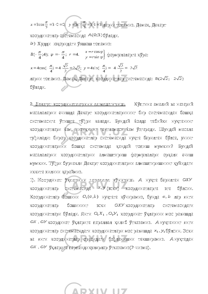 3 1 3 2 sin3 ;0 0 3 2 cos3           y x ларни топамиз. Демак, Декарт координатлар системасида )3;0(A бўлади. )b Худди юқоридаги ўхшаш топамиз: .4 ;4 );4;4 (     r B         sin cos r y r x формулаларга кўра: 2 2 2 2 4 )4 sin(4 ;2 2 2 2 4 )4 cos(4             y x ларни топамиз. Демак, Декарт координатлар системасида: )2 2 ;2 2(  B бўлади. 2. Декарт координатларини алмаштириш. Кўпгина амалий ва назарий масалаларни ечишда Декарт координатларининг бир системасидан бошқа системасига ўтишга тўђри келади. Бундай ќолда табийки нуқтанинг координатлари ќам, чизиқнинг тенгламаси ќам ўзгаради. Шундай масала туђилади: бирор координатлар системасида нуқта берилган бўлса, унинг координатларини бошқа системада қандай топиш мумкин? Бундай масалаларни координатларни алмаштириш формулалари орқали ечиш мумкин. Тўђри бурчакли Декарт координатларни алмаштиришнинг қуйидаги иккита хилини қараймиз. 1). Координат ўқларини параллел кўчириш. А нуқта берилган ОХУ координатлар системасида у х, (эски) координатларга эга бўлсин. Координатлар бошини ) , (1 b a О нуқтага кўчирамиз, бунда b a, лар янги координатлар бошининг эски ОХУ координатлар системасидаги координатлари бўлади. Янги 1 1 1 1 , У О Х О координат ўқларини мос равишда ОУ ОХ , координат ўқларига параллел қилиб ўтказамиз. А нуқтанинг янги координатлар системасидаги координатлари мос равишда 1 1,у х бўлсин. Эски ва янги координатлар орасидаги бођланишни текширамиз. А нуқтадан ОУ ОХ , ўқларига перпендикулярлар ўтказамиз(2-чизма). 