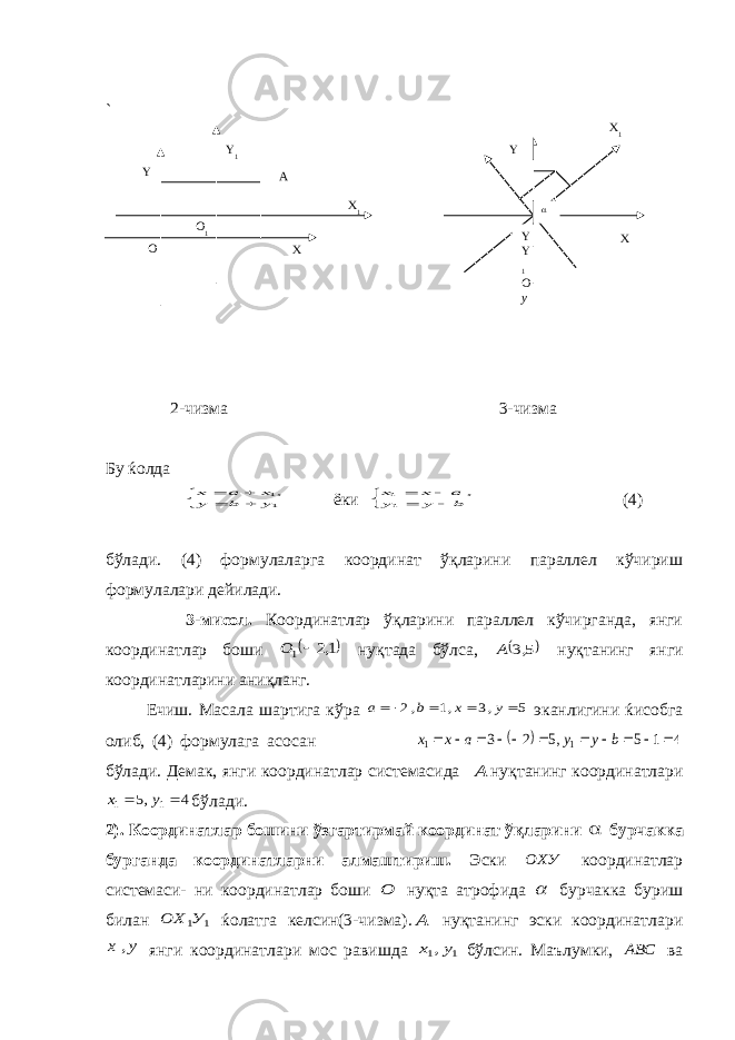 ` 2-чизма 3-чизма Бу ќолда      11, y b y x a x ёки      b y y a x x 11 , (4) бўлади. (4) формулаларга координат ўқларини параллел кўчириш формулалари дейилади. 3-мисол. Координатлар ўқларини параллел кўчирганда, янги координатлар боши  1,2 1 О нуқтада бўлса,  5,3 А нуқтанинг янги координатларини аниқланг. Ечиш. Масала шартига кўра 5 ,3 ,1 ,2     y x b a эканлигини ќисобга олиб, (4) формулага асосан   4 1 5 ,5 2 3 1 1            b y y a x x бўлади. Демак, янги координатлар системасида А нуқтанинг координатлари 4 ,5 1 1   y x бўлади. 2). Координатлар бошини ўзгартирмай координат ўқларини  бурчакка бурганда координатларни алмаштириш. Эски ОХУ координатлар системаси- ни координатлар боши О нуқта атрофида  бурчакка буриш билан 1 1У ОХ ќолатга келсин(3-чизма). А нуқтанинг эски координатлари у х , янги координатлари мос равишда 1 1,у х бўлсин. Маълумки, АВС ваO O 1 Y 1 Y X 1 XA Y Y 1 O yY X 1 X 