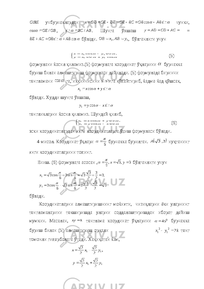 ОВЕ учбурчаклардан   sin cos AB OB BC OE DE OE ОD х        чунки, OB OE соs /   , AB BC / sin   . Шунга ўхшаш     AC CD AD y =   cos sin AB OB AC BE    бўлади. 1 1, y AB x OB   , бўлганлиги учун          cos sin , sin cos 1 1 1 1 y x y y x x (5) формулани ќосил қиламиз.(5) формулага координат ўқларини  бурчакка буриш билан алмаштириш формуласи дейилади. (5) формулада биринчи тенгламани  cos га, иккинчисини  sin га кўпайтириб, ќадма-ќад қўшсак,   sin cos 1 y x x   бўлади. Худди шунга ўхшаш,   sincos 1 xyy  тенгликларни ќосил қиламиз. Шундай қилиб,          sin cos , sin cos 11 x y y y x x (6) эски координатлардан янги координатларга ўтиш формуласи бўлади. 4-мисол. Координат ўқлари 6    бурчакка бурилган.  3, 3 A нуқтанинг янги координатларини топинг. Ечиш. (6) формулага асосан , 3 ,3 ,6    у х   бўлганлиги учун 3 2 3 2 3 3 6 sin3 6 cos3 ,3 2 3 2 3 3 6 sin3 6 cos3 1 1               y x бўлади. Координатларни алмаштиришнинг моќияти, чизиқларни ёки уларнинг тенгламаларини текширишда уларни соддалаштиришдан иборат дейиш мумкин. Масалан, k xy  тенглама координат ўқларини 0 45  бурчакка буриш билан (5) алмаштириш орқали k y x 2 21 21   тенг томонли гиперболага ўтади. Хақиқатан ќам, 1 1 2 2 2 2 y x x   , 1 1 2 2 2 2 y x y   