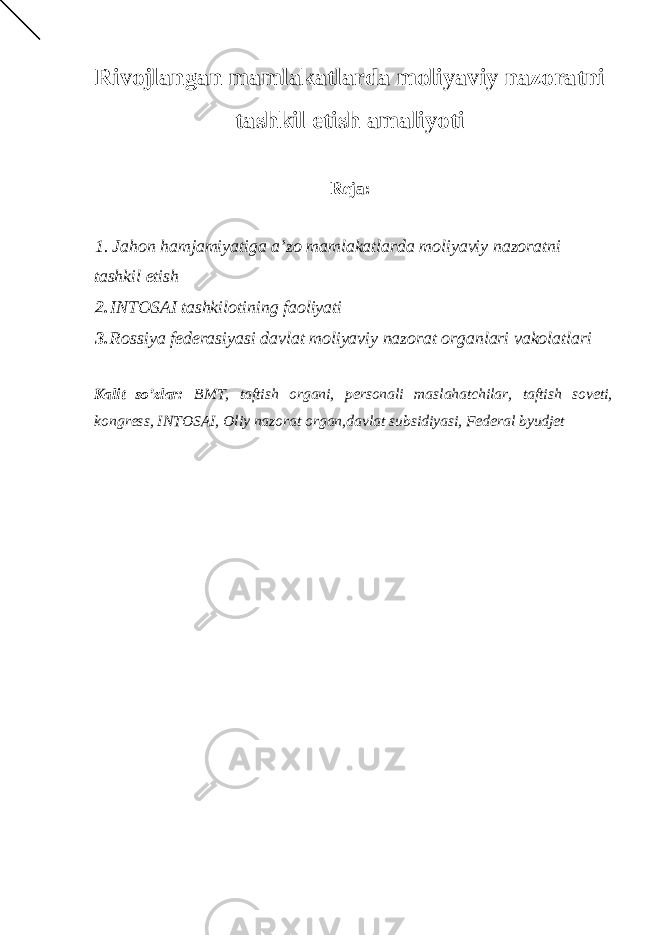 Rivojlangan mamlakatlarda moliyaviy nazoratni tashkil etish amaliyoti Reja: 1. Jahon hamjamiyatiga a’zo mamlakatlarda moliyaviy nazoratni tashkil etish 2. INTOSAI tashkilotining faoliyati 3. Rossiya federasiyasi davlat moliyaviy nazorat organlari vakolatlari Kalit so’zlar: BMT, taftish organi, personali maslahatchilar, taftish soveti, kongress, INTOSAI, Oliy nazorat organ,davlat subsidiyasi, Federal byudjet 