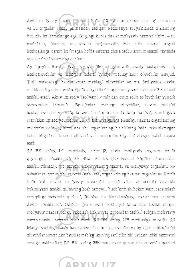 davlat moliyaviy nazorati masalalari bilan 10 tadan ortiq organlar shug’ullanadilar va bu organlar Hisob palatasidan tashqari Fedarasiya subyektlarida o’zlarining hududiy bo’linmalariga ega. Bugungi kunda davlat moliyaviy nazorati tizimi – bu vazirliklar, idoralar, muassasalar majmuasidir. Har bitta nazorat organi boshqalariga qaram bo’lmagan holda nazorat chora-tadbirlarini mustaqil ravishda rejalashtiradi va amalga oshiradi. Ayni paytda Rossiya Federasiyasida 150 mingdan ortiq asosiy boshqaruvchilar, boshqaruvchilar va faqatgina federal byudjet mablag’larini oluvchilar mavjud. Turli mavqedagi byudjetlardan mablag’ oluvchilar va o’z faoliyatida davlat mulkidan foydalanuvchi xo’jalik subyektlarining umumiy soni taxminan 3.5 mln.ni tashkil etadi. Aktiv iqtisodiy faoliyatni 2 mln.dan ortiq soliq to’lovchilar yuridik shaxslardan iboratdir. Byudjetdan mablag’ oluvchilar, davlat mulkini boshqaruvchilar va soliq to’lovchilarning bunchalik ko’p bo’lishi, shuningdek mamlakat iqtisodiyoti uchun bir xil ahamiyatga ega emasligi nazorat organlarining miqdorini oqlaydi, biroq ana shu organlarning bir-birining ishini takrorlamagan holda birgalikda harakat qilishini va ularning funksiyasini chegaralashni taqozo etadi. RF BK sining 151 moddasiga ko’ra |2] davlat moliyaviy organlari bo’lib quyidagilar hisoblanadi: RF Hisob Palatasi (RF Federal Yig’ilishi tomonidan tashkil qilinadi); ijro etuvchi hokimiyatning nazorat va moliyaviy organlari; RF subyektlari qonun chiqaruvchi (vakolatli) organlarining nazorat organlariyu Ko’rib turibmizki, davlat moliyaviy nazoratini tashkil etish demokratik davlatda hokimiyatni tashkil qilishning bosh tamoyili hisoblanmish hokimiyatni taqsimlash tamoyiliga asoslanib quriladi, Rossiya esa Konstitusiyaga asosan ana shunday davlat hisoblanadi. Odatda, ijro etuvchi hokimiyat tomonidan tashkil etilgan moliyaviy nazorat ichki, vakolatli hokimiyat tomonidan tashkil etilgan moliyaviy nazorat tashqi nazorat hisoblanadi. RF BK sining 268 moddasiga muvofiq RF Moliya vazirligi asosiy boshqaruvchilar, boshqaruvchilar va byudjet mablag’larini oluvchilar tomonidan byudjet mablag’larining sarf qilinishi ustidan ichki nazoratni amalga oshiradilar; RF BK sining 265 moddasida qonun chiqaruvchi organlari 