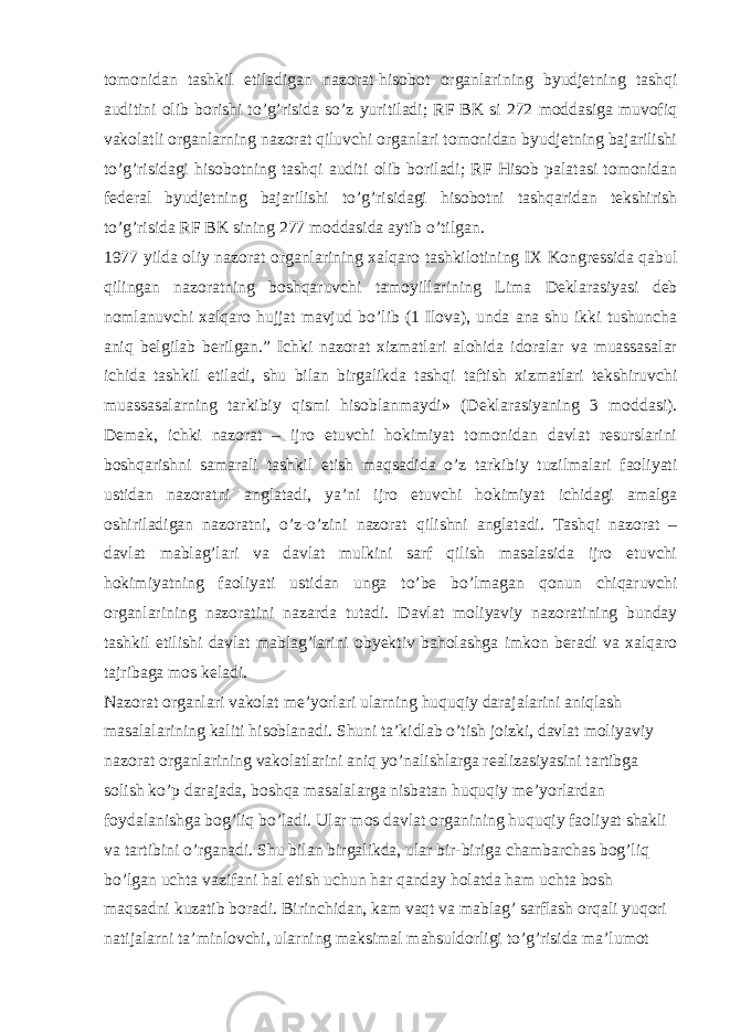 tomonidan tashkil etiladigan nazorat-hisobot organlarining byudjetning tashqi auditini olib borishi to’g’risida so’z yuritiladi; RF BK si 272 moddasiga muvofiq vakolatli organlarning nazorat qiluvchi organlari tomonidan byudjetning bajarilishi to’g’risidagi hisobotning tashqi auditi olib boriladi; RF Hisob palatasi tomonidan federal byudjetning bajarilishi to’g’risidagi hisobotni tashqaridan tekshirish to’g’risida RF BK sining 277 moddasida aytib o’tilgan. 1977 yilda oliy nazorat organlarining xalqaro tashkilotining IX Kongressida qabul qilingan nazoratning boshqaruvchi tamoyillarining Lima Deklarasiyasi deb nomlanuvchi xalqaro hujjat mavjud bo’lib (1 Ilova), unda ana shu ikki tushuncha aniq belgilab berilgan.” Ichki nazorat xizmatlari alohida idoralar va muassasalar ichida tashkil etiladi, shu bilan birgalikda tashqi taftish xizmatlari tekshiruvchi muassasalarning tarkibiy qismi hisoblanmaydi» (Deklarasiyaning 3 moddasi). Demak, ichki nazorat – ijro etuvchi hokimiyat tomonidan davlat resurslarini boshqarishni samarali tashkil etish maqsadida o’z tarkibiy tuzilmalari faoliyati ustidan nazoratni anglatadi, ya’ni ijro etuvchi hokimiyat ichidagi amalga oshiriladigan nazoratni, o’z-o’zini nazorat qilishni anglatadi. Tashqi nazorat – davlat mablag’lari va davlat mulkini sarf qilish masalasida ijro etuvchi hokimiyatning faoliyati ustidan unga to’be bo’lmagan qonun chiqaruvchi organlarining nazoratini nazarda tutadi. Davlat moliyaviy nazoratining bunday tashkil etilishi davlat mablag’larini obyektiv baholashga imkon beradi va xalqaro tajribaga mos keladi. Nazorat organlari vakolat me’yorlari ularning huquqiy darajalarini aniqlash masalalarining kaliti hisoblanadi. Shuni ta’kidlab o’tish joizki, davlat moliyaviy nazorat organlarining vakolatlarini aniq yo’nalishlarga realizasiyasini tartibga solish ko’p darajada, boshqa masalalarga nisbatan huquqiy me’yorlardan foydalanishga bog’liq bo’ladi. Ular mos davlat organining huquqiy faoliyat shakli va tartibini o’rganadi. Shu bilan birgalikda, ular bir-biriga chambarchas bog’liq bo’lgan uchta vazifani hal etish uchun har qanday holatda ham uchta bosh maqsadni kuzatib boradi. Birinchidan, kam vaqt va mablag’ sarflash orqali yuqori natijalarni ta’minlovchi, ularning maksimal mahsuldorligi to’g’risida ma’lumot 