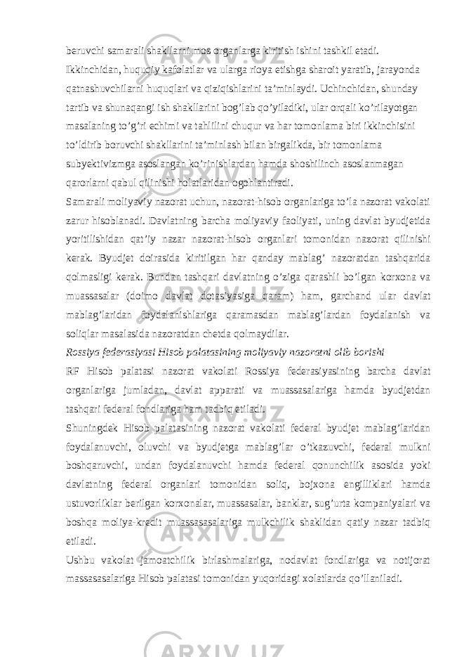 beruvchi samarali shakllarni mos organlarga kiritish ishini tashkil etadi. Ikkinchidan, huquqiy kafolatlar va ularga rioya etishga sharoit yaratib, jarayonda qatnashuvchilarni huquqlari va qiziqishlarini ta’minlaydi. Uchinchidan, shunday tartib va shunaqangi ish shakllarini bog’lab qo’yiladiki, ular orqali ko’rilayotgan masalaning to’g’ri echimi va tahlilini chuqur va har tomonlama biri ikkinchisini to’ldirib boruvchi shakllarini ta’minlash bilan birgalikda, bir tomonlama subyektivizmga asoslangan ko’rinishlardan hamda shoshilinch asoslanmagan qarorlarni qabul qilinishi holatlaridan ogohlantiradi. Samarali moliyaviy nazorat uchun, nazorat-hisob organlariga to’la nazorat vakolati zarur hisoblanadi. Davlatning barcha moliyaviy faoliyati, uning davlat byudjetida yoritilishidan qat’iy nazar nazorat-hisob organlari tomonidan nazorat qilinishi kerak. Byudjet doirasida kiritilgan har qanday mablag’ nazoratdan tashqarida qolmasligi kerak. Bundan tashqari davlatning o’ziga qarashli bo’lgan korxona va muassasalar (doimo davlat dotasiyasiga qaram) ham, garchand ular davlat mablag’laridan foydalanishlariga qaramasdan mablag’lardan foydalanish va soliqlar masalasida nazoratdan chetda qolmaydilar. Rossiya federasiyasi Hisob palatasining moliyaviy nazoratni olib borishi RF Hisob palatasi nazorat vakolati Rossiya federasiyasining barcha davlat organlariga jumladan, davlat apparati va muassasalariga hamda byudjetdan tashqari federal fondlariga ham tadbiq etiladi. Shuningdek Hisob palatasining nazorat vakolati federal byudjet mablag’laridan foydalanuvchi, oluvchi va byudjetga mablag’lar o’tkazuvchi, federal mulkni boshqaruvchi, undan foydalanuvchi hamda federal qonunchilik asosida yoki davlatning federal organlari tomonidan soliq, bojxona engilliklari hamda ustuvorliklar berilgan korxonalar, muassasalar, banklar, sug’urta kompaniyalari va boshqa moliya-kredit muassasasalariga mulkchilik shaklidan qatiy nazar tadbiq etiladi. Ushbu vakolat jamoatchilik birlashmalariga, nodavlat fondlariga va notijorat massasasalariga Hisob palatasi tomonidan yuqoridagi xolatlarda qo’llaniladi. 