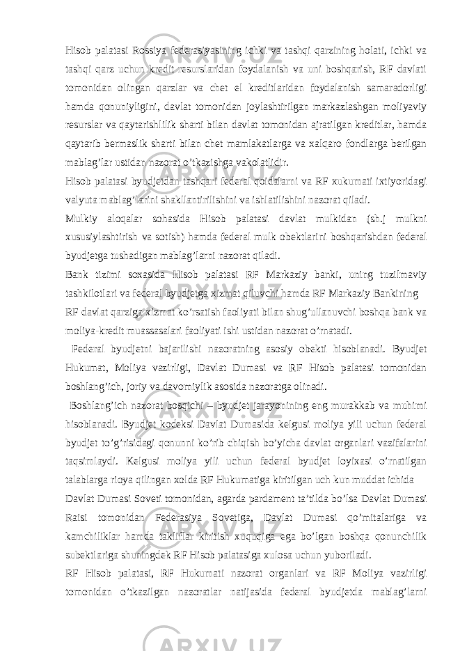 Hisob palatasi Rossiya federasiyasining ichki va tashqi qarzining holati, ichki va tashqi qarz uchun kredit resurslaridan foydalanish va uni boshqarish, RF davlati tomonidan olingan qarzlar va chet el kreditlaridan foydalanish samaradorligi hamda qonuniyligini, davlat tomonidan joylashtirilgan markazlashgan moliyaviy resurslar va qaytarishlilik sharti bilan davlat tomonidan ajratilgan kreditlar, hamda qaytarib bermaslik sharti bilan chet mamlakatlarga va xalqaro fondlarga berilgan mablag’lar ustidan nazorat o’tkazishga vakolatlidir. Hisob palatasi byudjetdan tashqari federal qoidalarni va RF xukumati ixtiyoridagi valyuta mablag’larini shakllantirilishini va ishlatilishini nazorat qiladi. Mulkiy aloqalar sohasida Hisob palatasi davlat mulkidan (sh.j mulkni xususiylashtirish va sotish) hamda federal mulk obektlarini boshqarishdan federal byudjetga tushadigan mablag’larni nazorat qiladi. Bank tizimi soxasida Hisob palatasi RF Markaziy banki, uning tuzilmaviy tashkilotlari va federal byudjetga xizmat qiluvchi hamda RF Markaziy Bankining RF davlat qarziga xizmat ko’rsatish faoliyati bilan shug’ullanuvchi boshqa bank va moliya-kredit muassasalari faoliyati ishi ustidan nazorat o’rnatadi. Federal byudjetni bajarilishi nazoratning asosiy obekti hisoblanadi. Byudjet Hukumat, Moliya vazirligi, Davlat Dumasi va RF Hisob palatasi tomonidan boshlang’ich, joriy va davomiylik asosida nazoratga olinadi. Boshlang’ich nazorat bosqichi – byudjet jarayonining eng murakkab va muhimi hisoblanadi. Byudjet kodeksi Davlat Dumasida kelgusi moliya yili uchun federal byudjet to’g’risidagi qonunni ko’rib chiqish bo’yicha davlat organlari vazifalarini taqsimlaydi. Kelgusi moliya yili uchun federal byudjet loyixasi o’rnatilgan talablarga rioya qilingan xolda RF Hukumatiga kiritilgan uch kun muddat ichida Davlat Dumasi Soveti tomonidan, agarda pardament ta’tilda bo’lsa Davlat Dumasi Raisi tomonidan Federasiya Sovetiga, Davlat Dumasi qo’mitalariga va kamchiliklar hamda takliflar kiritish xuquqiga ega bo’lgan boshqa qonunchilik subektlariga shuningdek RF Hisob palatasiga xulosa uchun yuboriladi. RF Hisob palatasi, RF Hukumati nazorat organlari va RF Moliya vazirligi tomonidan o’tkazilgan nazoratlar natijasida federal byudjetda mablag’larni 