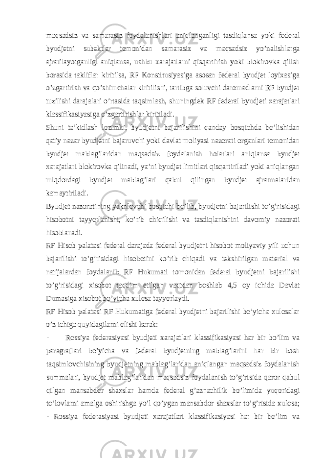 maqsadsiz va samarasiz foydalanishlari aniqlanganligi tasdiqlansa yoki federal byudjetni subektlar tomonidan samarasiz va maqsadsiz yo’nalishlarga ajratilayotganligi aniqlansa, ushbu xarajatlarni qisqartirish yoki blokirovka qilish borasida takliflar kiritilsa, RF Konstitusiyasiga asosan federal byudjet loyixasiga o’zgartirish va qo’shimchalar kiritilishi, tartibga soluvchi daromadlarni RF byudjet tuzilishi darajalari o’rtasida taqsimlash, shuningdek RF federal byudjeti xarajatlari klassifikasiyasiga o’zgartirishlar kiritiladi. Shuni ta’kidlash lozimki, byudjetni bajarilishini qanday bosqichda bo’lishidan qatiy nazar byudjetni bajaruvchi yoki davlat moliyasi nazorati organlari tomonidan byudjet mablag’laridan maqsadsiz foydalanish holatlari aniqlansa byudjet xarajatlari blokirovka qilinadi, ya’ni byudjet limitlari qisqartiriladi yoki aniqlangan miqdordagi byudjet mablag’lari qabul qilingan byudjet ajratmalaridan kamaytiriladi. Byudjet nazoratining yaknlovchi bosqichi bo’lib, byudjetni bajarilishi to’g’risidagi hisobotni tayyorlanishi, ko’rib chiqilishi va tasdiqlanishini davomiy nazorati hisoblanadi. RF Hisob palatasi federal darajada federal byudjetni hisobot moliyaviy yili uchun bajarilishi to’g’risidagi hisobotini ko’rib chiqadi va tekshirilgan material va natijalardan foydalanib RF Hukumati tomonidan federal byudjetni bajarilishi to’g’risidagi xisobot taqdim etilgan vaqtdan boshlab 4,5 oy ichida Davlat Dumasiga xisobot bo’yicha xulosa tayyorlaydi. RF Hisob palatasi RF Hukumatiga federal byudjetni bajarilishi bo’yicha xulosalar o’z ichiga quyidagilarni olishi kerak: - Rossiya federasiyasi byudjeti xarajatlari klassifikasiyasi har bir bo’lim va paragraflari bo’yicha va federal byudjetning mablag’larini har bir bosh taqsimlovchisining byudjetning mablag’laridan aniqlangan maqsadsiz foydalanish summalari, byudjet mablag’laridan maqsadsiz foydalanish to’g’risida qaror qabul qilgan mansabdor shaxslar hamda federal g’aznachilik bo’limida yuqoridagi to’lovlarni amalga oshirishga yo’l qo’ygan mansabdor shaxslar to’g’risida xulosa; - Rossiya federasiyasi byudjeti xarajatlari klassifikasiyasi har bir bo’lim va 