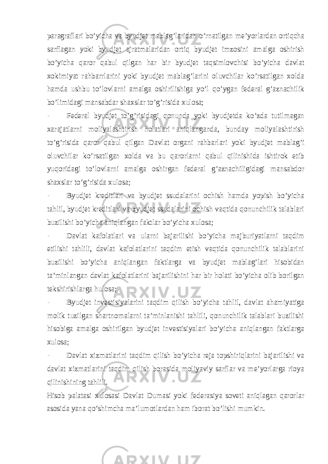 paragraflari bo’yicha va byudjet mablag’laridan o’rnatilgan me’yorlardan ortiqcha sarflagan yoki byudjet ajratmalaridan ortiq byudjet imzosini amalga oshirish bo’yicha qaror qabul qilgan har bir byudjet taqsimlovchisi bo’yicha davlat xokimiyat rahbarrlarini yoki byudjet mablag’larini oluvchilar ko’rsatilgan xolda hamda ushbu to’lovlarni amalga oshirilishiga yo’l qo’ygan federal g’aznachilik bo’limidagi mansabdar shaxslar to’g’risida xulosa; - Federal byudjet to’g’risidagi qonunda yoki byudjetda ko’zda tutilmagan xarajatlarni moliyalashtirish holatlari aniqlanganda, bunday moliyalashtirish to’g’risida qaror qabul qilgan Davlat organi rahbarlari yoki byudjet mablag’i oluvchilar ko’rsatilgan xolda va bu qarorlarni qabul qilinishida ishtirok etib yuqoridagi to’lovlarni amalga oshirgan federal g’aznachiligidagi mansabdor shaxslar to’g’risida xulosa; - Byudjet kreditlari va byudjet ssudalarini ochish hamda yopish bo’yicha tahlil, byudjet kreditlari va byudjet ssudalarini ochish vaqtida qonunchilik talablari buzilishi bo’yicha aniqlangan faktlar bo’yicha xulosa; - Davlat kafolatlari va ularni bajarilishi bo’yicha majburiyatlarni taqdim etilishi tahlili, davlat kafolatlarini taqdim etish vaqtida qonunchilik talablarini buzilishi bo’yicha aniqlangan faktlarga va byudjet mablag’lari hisobidan ta’minlangan davlat kafolatlarini bajarilishini har bir holati bo’yicha olib borilgan tekshirishlarga hulosa; - Byudjet investisiyalarini taqdim qilish bo’yicha tahlil, davlat ahamiyatiga molik tuzilgan shartnomalarni ta’minlanishi tahlili, qonunchilik talablari buzilishi hisobiga amalga oshirilgan byudjet investisiyalari bo’yicha aniqlangan faktlarga xulosa; - Davlat xizmatlarini taqdim qilish bo’yicha reja topshiriqlarini bajarilishi va davlat xizmatlarini taqdim qilish borasida moliyaviy sarflar va me’yorlarga rioya qilinishining tahlili. Hisob palatasi xulosasi Davlat Dumasi yoki federasiya soveti aniqlagan qarorlar asosida yana qo’shimcha ma’lumotlardan ham iborat bo’lishi mumkin. 