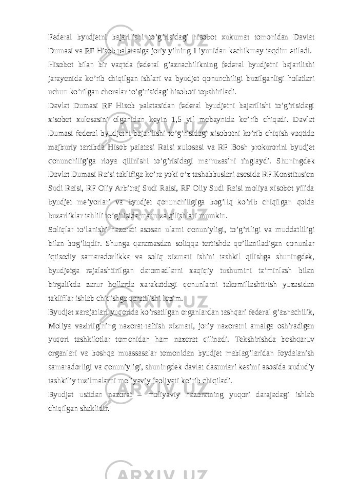 Federal byudjetni bajarilishi to’g’risidagi hisobot xukumat tomonidan Davlat Dumasi va RF Hisob palatasiga joriy yilning 1 iyunidan kechikmay taqdim etiladi. Hisobot bilan bir vaqtda federal g’aznachilikning federal byudjetni bajarilishi jarayonida ko’rib chiqilgan ishlari va byudjet qonunchiligi buzilganligi holatlari uchun ko’rilgan choralar to’g’risidagi hisoboti topshiriladi. Davlat Dumasi RF Hisob palatasidan federal byudjetni bajarilishi to’g’risidagi xisobot xulosasini olganidan keyin 1,5 yil mobaynida ko’rib chiqadi. Davlat Dumasi federal byudjetni bajarilishi to’g’risidagi xisobotni ko’rib chiqish vaqtida majburiy tartibda Hisob palatasi Raisi xulosasi va RF Bosh prokurorini byudjet qonunchiligiga rioya qilinishi to’g’risidagi ma’ruzasini tinglaydi. Shuningdek Davlat Dumasi Raisi taklifiga ko’ra yoki o’z tashabbuslari asosida RF Konstitusion Sudi Raisi, RF Oliy Arbitraj Sudi Raisi, RF Oliy Sudi Raisi moliya xisobot yilida byudjet me’yorlari va byudjet qonunchiligiga bog’liq ko’rib chiqilgan qoida buzarliklar tahlili to’g’risida ma’ruza qilishlari mumkin. Soliqlar to’lanishi nazorati asosan ularni qonuniyligi, to’g’riligi va muddatliligi bilan bog’liqdir. Shunga qaramasdan soliqqa tortishda qo’llaniladigan qonunlar iqtisodiy samaradorlikka va soliq xizmati ishini tashkil qilishga shuningdek, byudjetga rejalashtirilgan daromadlarni xaqiqiy tushumini ta’minlash bilan birgalikda zarur hollarda xarakatdagi qonunlarni takomillashtirish yuzasidan takliflar ishlab chiqishga qaratilishi lozim. Byudjet xarajatlari yuqorida ko’rsatilgan organlardan tashqari federal g’aznachilik, Moliya vazirligining nazorat-taftish xizmati, joriy nazoratni amalga oshiradigan yuqori tashkilotlar tomonidan ham nazorat qilinadi. Tekshirishda boshqaruv organlari va boshqa muassasalar tomonidan byudjet mablag’laridan foydalanish samaradorligi va qonuniyligi, shuningdek davlat dasturlari kesimi asosida xududiy tashkiliy tuzilmalarni moliyaviy faoliyati ko’rib chiqiladi. Byudjet ustidan nazorat – moliyaviy nazoratning yuqori darajadagi ishlab chiqilgan shaklidir. 