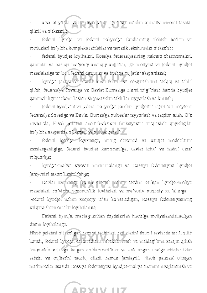 - xisobot yilida federal byudjetni bajarilishi ustidan operativ nazorat tashkil qiladi va o’tkazadi; - federal byudjet va federal nobyudjet fondlarning alohida bo’lim va moddalari bo’yicha kompleks taftishlar va tematik tekshiruvlar o’tkazish; - federal byudjet loyihalari, Rossiya federasiyasining xalqaro shartnomalari, qonunlar va boshqa me’yoriy xuquqiy xujjatlar, RF moliyasi va federal byudjet masalalariga ta’luqli federal dasturlar va boshqa xujjatlar ekspertizasi; - byudjet jarayonida qoida buzarliklarni va o’zgarishlarni tadqiq va tahlil qilish, federasiya Sovetiga va Davlat Dumasiga ularni to’g’irlash hamda byudjet qonunchiligini takomillashtirish yuzasidan takliflar tayyorlash va kiritish; - federal byudjetni va federal nobyudjet fondlar byudjetini bajarilishi bo’yicha federasiya Sovetiga va Davlat Dumasiga xulosalar tayyorlash va taqdim etish. O’z navbatida, Hisob palatasi anolitik-ekspert funksiyasini aniqlashda quyidagilar bo’yicha ekspertiza o’tkazadi va xulosa beradi: - federal byudjet loyixasiga, uning daromad va xarajat moddalarini asoslanganligiga, federal byudjet kamomadiga, davlat ichki va tashqi qarzi miqdoriga; - byudjet-moliya siyosati muammolariga va Rossiya federasiyasi byudjet jarayonini takomillashtirishga; - Davlat Dumasiga ko’rib chiqish uchun taqdim etilgan byudjet-moliya masalalari bo’yicha qonunchilik loyihalari va me’yoriy xuquqiy xujjatlarga; - Federal byudjet uchun xuquqiy ta’sir ko’rsatadigan, Rossiya federasiyasining xalqaro shartnomalar loyihalariga; - Federal byudjet mablag’laridan foydalanish hisobiga moliyalashtiriladigan dastur loyihalariga. Hisob palatasi o’tkazilgan nazorat tadbirlari natijalarini tizimli ravishda tahlil qilib boradi, federal byudjet daromadlarini shakllantirish va mablag’larni xarajat qilish jarayonida vujudga kelgan qoidabuzarliklar va aniqlangan chetga chiqishliklar sababi va oqibatini tadqiq qiladi hamda jamlaydi. Hisob palatasi olingan ma’lumotlar asosida Rossiya federasiyasi byudjet-moliya tizimini rivojlantirish va 