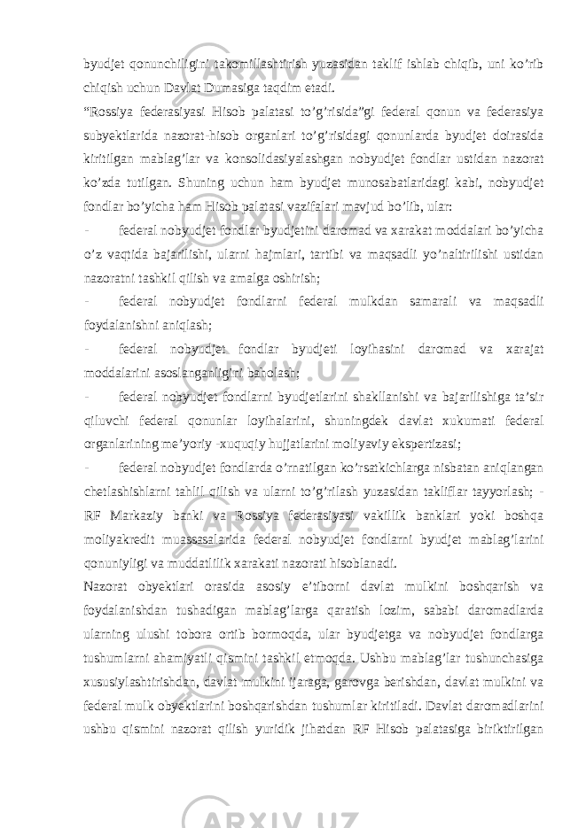 byudjet qonunchiligini takomillashtirish yuzasidan taklif ishlab chiqib, uni ko’rib chiqish uchun Davlat Dumasiga taqdim etadi. “Rossiya federasiyasi Hisob palatasi to’g’risida”gi federal qonun va federasiya subyektlarida nazorat-hisob organlari to’g’risidagi qonunlarda byudjet doirasida kiritilgan mablag’lar va konsolidasiyalashgan nobyudjet fondlar ustidan nazorat ko’zda tutilgan. Shuning uchun ham byudjet munosabatlaridagi kabi, nobyudjet fondlar bo’yicha ham Hisob palatasi vazifalari mavjud bo’lib, ular: - federal nobyudjet fondlar byudjetini daromad va xarakat moddalari bo’yicha o’z vaqtida bajarilishi, ularni hajmlari, tartibi va maqsadli yo’naltirilishi ustidan nazoratni tashkil qilish va amalga oshirish; - federal nobyudjet fondlarni federal mulkdan samarali va maqsadli foydalanishni aniqlash; - federal nobyudjet fondlar byudjeti loyihasini daromad va xarajat moddalarini asoslanganligini baholash; - federal nobyudjet fondlarni byudjetlarini shakllanishi va bajarilishiga ta’sir qiluvchi federal qonunlar loyihalarini, shuningdek davlat xukumati federal organlarining me’yoriy -xuquqiy hujjatlarini moliyaviy ekspertizasi; - federal nobyudjet fondlarda o’rnatilgan ko’rsatkichlarga nisbatan aniqlangan chetlashishlarni tahlil qilish va ularni to’g’rilash yuzasidan takliflar tayyorlash; - RF Markaziy banki va Rossiya federasiyasi vakillik banklari yoki boshqa moliyakredit muassasalarida federal nobyudjet fondlarni byudjet mablag’larini qonuniyligi va muddatlilik xarakati nazorati hisoblanadi. Nazorat obyektlari orasida asosiy e’tiborni davlat mulkini boshqarish va foydalanishdan tushadigan mablag’larga qaratish lozim, sababi daromadlarda ularning ulushi tobora ortib bormoqda, ular byudjetga va nobyudjet fondlarga tushumlarni ahamiyatli qismini tashkil etmoqda. Ushbu mablag’lar tushunchasiga xususiylashtirishdan, davlat mulkini ijaraga, garovga berishdan, davlat mulkini va federal mulk obyektlarini boshqarishdan tushumlar kiritiladi. Davlat daromadlarini ushbu qismini nazorat qilish yuridik jihatdan RF Hisob palatasiga biriktirilgan 