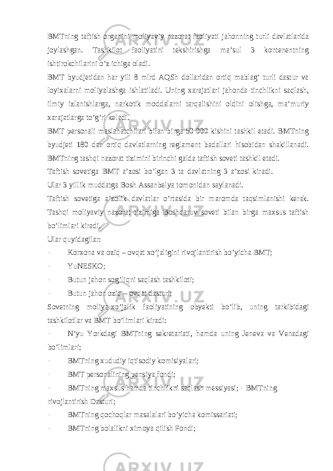 BMTning taftish organini moliyaviy nazorat faoliyati jahonning turli davlatlarida joylashgan. Tashkilot faoliyatini tekshirishga ma’sul 3 kontenentning ishtirokchilarini o’z ichiga oladi. BMT byudjetidan har yili 8 mlrd AQSh dollaridan ortiq mablag’ turli dastur va loyixalarni moliyalashga ishlatiladi. Uning xarajatlari jahonda tinchlikni saqlash, ilmiy izlanishlarga, narkotik moddalarni tarqalishini oldini olishga, ma’muriy xarajatlarga to’g’ri keladi. BMT personali maslahatchilari bilan birga 50 000 kishini tashkil etadi. BMTning byudjeti 180 dan ortiq davlatlarning reglament badallari hisobidan shakillanadi. BMTning tashqi nazorat tizimini birinchi galda taftish soveti tashkil etadi. Taftish sovetiga BMT a’zosi bo’lgan 3 ta davlatning 3 a’zosi kiradi. Ular 3 yillik muddatga Bosh Assanbelya tomonidan saylanadi. Taftish sovetiga a’zolik davlatlar o’rtasida bir maromda taqsimlanishi kerak. Tashqi moliyaviy nazorat tizimiga Boshqaruv soveti bilan birga maxsus taftish bo’limlari kiradi. Ular quyidagilar: - Korxona va oziq – ovqat xo’jaligini rivojlantirish bo’yicha BMT; - YuNESKO; - Butun jahon sog’liqni saqlash tashkiloti; - Butun jahon oziq – ovqat dasturi; Sovetning moliya-xo’jalik faoliyatining obyekti bo’lib, uning tarkibidagi tashkilotlar va BMT bo’limlari kiradi: - N’yu Yorkdagi BMTning sekretariati, hamda uning Jeneva va Venadagi bo’limlari; - BMTning xududiy iqtisodiy komisiyalari; - BMT personalining pensiya fondi; - BMTning maxsus hamda tinchlikni saqlash messiyasi; - BMTning rivojlantirish Dasturi; - BMTning qochoqlar masalalari bo’yicha komissariati; - BMTning bolalikni ximoya qilish Fondi; 