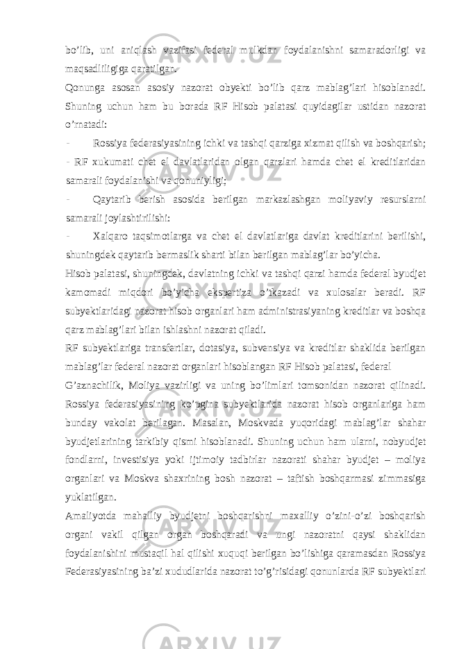 bo’lib, uni aniqlash vazifasi federal mulkdan foydalanishni samaradorligi va maqsadliligiga qaratilgan. Qonunga asosan asosiy nazorat obyekti bo’lib qarz mablag’lari hisoblanadi. Shuning uchun ham bu borada RF Hisob palatasi quyidagilar ustidan nazorat o’rnatadi: - Rossiya federasiyasining ichki va tashqi qarziga xizmat qilish va boshqarish; - RF xukumati chet el davlatlaridan olgan qarzlari hamda chet el kreditlaridan samarali foydalanishi va qonuniyligi; - Qaytarib berish asosida berilgan markazlashgan moliyaviy resurslarni samarali joylashtirilishi: - Xalqaro taqsimotlarga va chet el davlatlariga davlat kreditlarini berilishi, shuningdek qaytarib bermaslik sharti bilan berilgan mablag’lar bo’yicha. Hisob palatasi, shuningdek, davlatning ichki va tashqi qarzi hamda federal byudjet kamomadi miqdori bo’yicha ekspertiza o’tkazadi va xulosalar beradi. RF subyektlaridagi nazorat hisob organlari ham administrasiyaning kreditlar va boshqa qarz mablag’lari bilan ishlashni nazorat qiladi. RF subyektlariga transfertlar, dotasiya, subvensiya va kreditlar shaklida berilgan mablag’lar federal nazorat organlari hisoblangan RF Hisob palatasi, federal G’aznachilik, Moliya vazirligi va uning bo’limlari tomsonidan nazorat qilinadi. Rossiya federasiyasining ko’pgina subyektlarida nazorat hisob organlariga ham bunday vakolat berilagan. Masalan, Moskvada yuqoridagi mablag’lar shahar byudjetlarining tarkibiy qismi hisoblanadi. Shuning uchun ham ularni, nobyudjet fondlarni, investisiya yoki ijtimoiy tadbirlar nazorati shahar byudjet – moliya organlari va Moskva shaxrining bosh nazorat – taftish boshqarmasi zimmasiga yuklatilgan. Amaliyotda mahalliy byudjetni boshqarishni maxalliy o’zini-o’zi boshqarish organi vakil qilgan organ boshqaradi va ungi nazoratni qaysi shaklidan foydalanishini mustaqil hal qilishi xuquqi berilgan bo’lishiga qaramasdan Rossiya Federasiyasining ba’zi xududlarida nazorat to’g’risidagi qonunlarda RF subyektlari 