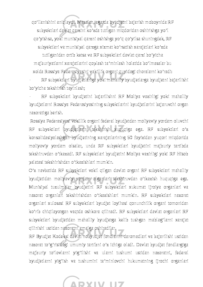 qo’llanishini aniqlaydi. Masalan, agarda byudjetni bajarish moboynida RF subyektlari davlat qarzini ko’zda tutilgan miqdoridan oshirishga yo’l qo’yishsa, yoki munisipal qarzni oshishga yo’q qo’yilsa shuningdek, RF subyektlari va munisipal qarzga xizmat ko’rsatish xarajatlari ko’zda tutilganidan ortib ketsa va RF subyektlari davlat qarzi bo’yicha majburiyatlarni xarajatlarini qoplash ta’minlash holatida bo’lmasalar bu xolda Rossiya Federasiyasini vakillik organi quyidagi choralarni ko’radi: - RF subyektlari byudjetlariga yoki mahalliy byudjetlarga byudjetni bajarilishi bo’yicha tekshirish tayinlash; - RF subyektlari byudjetini bajarilishni RF Moliya vazirligi yoki mahalliy byudjetlarni Rossiya Federasiyasining subyektlarini byudjetlarini bajaruvchi organ nazoratiga berish. Rossiya Federasiyasi vakillik organi federal byudjetdan moliyaviy yordam oluvchi RF subyektlari byudjetlarini tekshirish xuquqiga ega. RF subyektlari o’z konsolidasiyalashgan byudjetining xarajatlarining 50 foyizidan yuqori miqdorida moliyaviy yordam olsalar, unda RF subyektlari byudjetini majburiy tartibda tekshiruvdan o’tkazadi. RF subyektlari byudjetini Moliya vazirligi yoki RF Hisob palatasi tekshirishdan o’tkazishlari mumkin. O’z navbatida RF subyektlari vakil qilgan davlat organi RF subyektlari mahalliy byudjetidan moliyaviy yordam olganlari tekshiruvdan o’tkazish huquqiga ega. Munisipal tuzulmalar byudjetini RF subyektlari xukumat ijroiya organlari va nazorat organlari tekshirishdan o’tkazishlari mumkin. RF subyektlari nazorat organlari xulosasi RF subyektlari byudjet loyihasi qonunchilik organi tomonidan ko’rib chiqilayotgan vaqtda oshkora qilinadi. RF subyektlari davlat organlari RF subyektlari byudjetidan mahalliy byudjetga kelib tushgan mablag’larni xarajat qilinishi ustidan nazoratni amalga oshiradilar. RF Byudjet Kodeksi davlat nobyudjet fondlarini daromadlari va bajarilishi ustidan nazorat to’g’risidagi umumiy tartibni o’z ichiga oladi. Davlat byudjet fondlargiga majburiy to’lovlarni yig’ilishi va ularni tushumi ustidan nazoratni, federal byudjetlarni yig’ish va tushumini ta’minlovchi hukumatning ijrochi organlari 