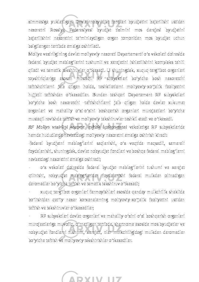 zimmasiga yuklatilgan. Davlat nobyudjet fondlari byudjetini bajarilishi ustidan nazoratni Rossiya Federasiyasi byudjet tizimini mos darajasi byudjetini bajarilishini nazoratini ta’minlaydigan organ tomonidan mos byudjet uchun belgilangan tartibda amalga oshiriladi. Moliya vazirligining davlat moliyaviy nazorati Departamenti o’z vakolati doirasida federal byudjet mablag’larini tushumli va xarajatini ishlatilishini kompleks tahlil qiladi va tematik tekshiruvlar o’tkazadi. U shuningdek, xuquq-targ’ibot organlari topshiriqlariga asosan mustaqil RF subyektlari bo’yicha bosh nazoratchi taftishchilarni jalb qilgan holda, tashkilotlarni moliyaviy-xo’jalik faoliyatini hujjatli taftishdan o’tkazadilar. Bundan tashqari Departament RF subyektlari bo’yicha bosh nazoratchi -taftishchilarni jalb qilgan holda davlat xukumat organlari va mahalliy o’zi-o’zini boshqarish organlari murojaatlari bo’yicha mustaqil ravishda taftish va moliyaviy takshiruvlar tashkil etadi va o’tkazadi. RF Moliya vazirligi nazorat- taftish boshqarmasi vakolatiga RF subyektlarida hamda hududlarda navbatdagi moliyaviy nazoratni amalga oshirish kiradi: -federal byudjetni mablag’larini saqlanishi, o’z vaqtida maqsadli, samarali foydalanishi, shuningdek, davlat nobyudjet fondlari va boshqa federal mablag’larni navbatdagi nazoratini amalga oshiradi; - o’z vakolati doirasida federal byudjet mablag’larini tushumi va xarajat qilinishi, nobyudjet mablag’laridan foydalanishi federal mulkdan olinadigan daromadlar bo’yicha taftish va tematik tekshiruv o’tkazadi; - xuquq targ’ibot organlari farmoyishlari asosida qanday mulkchilik shaklida bo’lishidan qat’iy nazar korxonalarning moliyaviy-xo’jalik faoliyatini ustidan taftish va tekshiruvlar o’tkazadilar; - RF subyektlari davlat organlari va mahalliy o’zini-o’zi boshqarish organlari murojaatlariga muvofiq, o’rnatilgan tartibda, shartnoma asosida mos byudjetlar va nobyudjet fondlarni tushumi, xarajati, ular mulkchiligidagi mulkdan daromadlar bo’yicha taftish va moliyaviy tekshirishlar o’tkazadilar. 