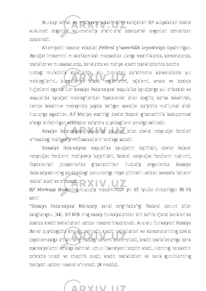 - Bunday taftish va moliyaviy tekshirishlar xarajatlari RF subyektlari davlat xukumati organlari va mahalliy o’zini-o’zi boshqarish organlari tomonidan qoplanadi. - Ahamiyatli nazorat vakolati Federal g’aznachilik organlariga topshirilgan. Byudjet intizomini mustahkamlash maqsadida ularga vazirliklarda, korxonalarda, tashkilot va muassasalarda, banklarda va moliya-kredit tashkilotlarida barcha turdagi mulkchlik shakllarida, shu jumladan qo’shimcha korxonalarda pul mablag’larini, buxgalteriya xisobi registrlarini, rejalarni, smeta va boshqa hujjatlarni agarda ular Rossiya Federasiyasi respublika byudjetiga pul o’tkazish va respublika byudjeti mablag’laridan foydalanish bilan bog’liq bo’lsa tekshirish, hamda tekshiruv mobaynida paydo bo’lgan savollar bo’yicha ma’lumot olish huquqiga egadirlar. RF Moliya vazirligi davlat federal g’aznachilik boshqarmasi o’ziga biriktirilgan vakolatlar bo’yicha quyidagilarni amalga oshiradi: - Rossiya federasiyasi respublika byudjeti bilan davlat nobyudjet fondlari o’rtasidagi moliyaviy munosabatlarni tartibga soladi: - Rosssiya federasiyasi respublika byudjetini bajrilishi, davlat federal nobyudjet fondlarni moliyaviy bajarilishi, federal nobyudjet fondlarni tushumi, foydalanishi jarayonlarida g’aznachilikni hududiy organlarida Rossiya federasiyasinning xarakatdagi qonunlariga rioya qilinishi ustidan bevosita ishlarni tashkil etadi va o’tkazadi. RF Markaziy Banki ning huquqiy maqomi2002 yil 10 iyulda chiqarilgan 86-F3 sonli “Rossiya Federasiyasi Markaziy banki to’g’risida”gi Federal qonuni bilan belgilangan. [14]. RF MB ning asosiy funksiyalaridan biri bo’lib tijorat banklari va boshqa kredit tashkilotlari ustidan nazorat hisoblanadi. Ana shu funksiyani Rossiya Banki quyidagicha amalga oshiradi: kredit tashkilotlari va korxonalarining davlat qaydnomasiga o’tishi to’g’risidagi qarorni qabul qiladi, kredit tashkilotlariga bank operasiyalarini amalga oshirish uchun lisenziyani taqdim etadi, ularning harakatini to’xtatib turadi va chaqirib oladi; kredit tashkilotlari va bank guruhlarining faoliyati ustidan nazorat o’rnatadi. (4 modda). 