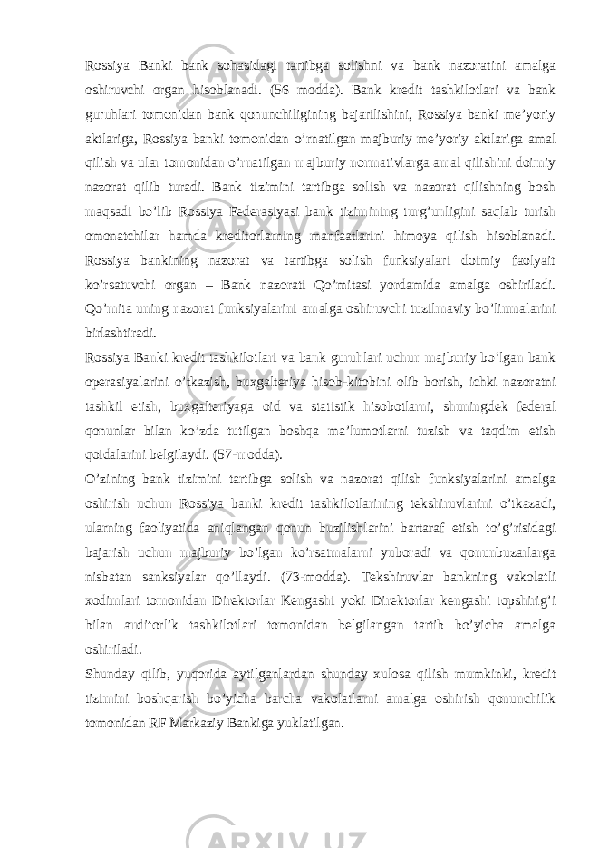 Rossiya Banki bank sohasidagi tartibga solishni va bank nazoratini amalga oshiruvchi organ hisoblanadi. (56 modda). Bank kredit tashkilotlari va bank guruhlari tomonidan bank qonunchiligining bajarilishini, Rossiya banki me’yoriy aktlariga, Rossiya banki tomonidan o’rnatilgan majburiy me’yoriy aktlariga amal qilish va ular tomonidan o’rnatilgan majburiy normativlarga amal qilishini doimiy nazorat qilib turadi. Bank tizimini tartibga solish va nazorat qilishning bosh maqsadi bo’lib Rossiya Federasiyasi bank tizimining turg’unligini saqlab turish omonatchilar hamda kreditorlarning manfaatlarini himoya qilish hisoblanadi. Rossiya bankining nazorat va tartibga solish funksiyalari doimiy faolyait ko’rsatuvchi organ – Bank nazorati Qo’mitasi yordamida amalga oshiriladi. Qo’mita uning nazorat funksiyalarini amalga oshiruvchi tuzilmaviy bo’linmalarini birlashtiradi. Rossiya Banki kredit tashkilotlari va bank guruhlari uchun majburiy bo’lgan bank operasiyalarini o’tkazish, buxgalteriya hisob-kitobini olib borish, ichki nazoratni tashkil etish, buxgalteriyaga oid va statistik hisobotlarni, shuningdek federal qonunlar bilan ko’zda tutilgan boshqa ma’lumotlarni tuzish va taqdim etish qoidalarini belgilaydi. (57-modda). O’zining bank tizimini tartibga solish va nazorat qilish funksiyalarini amalga oshirish uchun Rossiya banki kredit tashkilotlarining tekshiruvlarini o’tkazadi, ularning faoliyatida aniqlangan qonun buzilishlarini bartaraf etish to’g’risidagi bajarish uchun majburiy bo’lgan ko’rsatmalarni yuboradi va qonunbuzarlarga nisbatan sanksiyalar qo’llaydi. (73-modda). Tekshiruvlar bankning vakolatli xodimlari tomonidan Direktorlar Kengashi yoki Direktorlar kengashi topshirig’i bilan auditorlik tashkilotlari tomonidan belgilangan tartib bo’yicha amalga oshiriladi. Shunday qilib, yuqorida aytilganlardan shunday xulosa qilish mumkinki, kredit tizimini boshqarish bo’yicha barcha vakolatlarni amalga oshirish qonunchilik tomonidan RF Markaziy Bankiga yuklatilgan. 