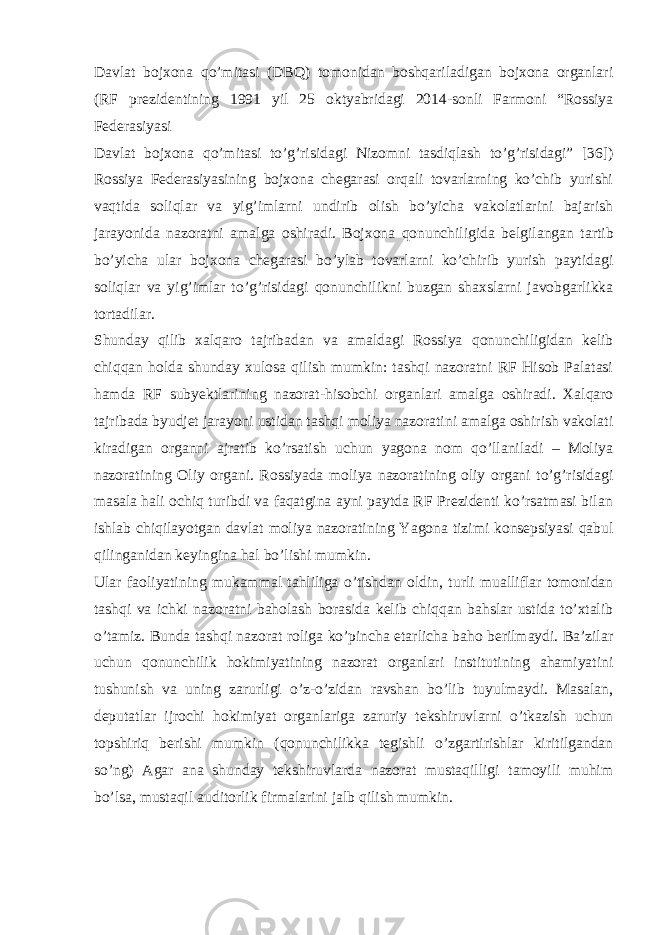 Davlat bojxona qo’mitasi (DBQ) tomonidan boshqariladigan bojxona organlari (RF prezidentining 1991 yil 25 oktyabridagi 2014-sonli Farmoni “Rossiya Federasiyasi Davlat bojxona qo’mitasi to’g’risidagi Nizomni tasdiqlash to’g’risidagi” [36]) Rossiya Federasiyasining bojxona chegarasi orqali tovarlarning ko’chib yurishi vaqtida soliqlar va yig’imlarni undirib olish bo’yicha vakolatlarini bajarish jarayonida nazoratni amalga oshiradi. Bojxona qonunchiligida belgilangan tartib bo’yicha ular bojxona chegarasi bo’ylab tovarlarni ko’chirib yurish paytidagi soliqlar va yig’imlar to’g’risidagi qonunchilikni buzgan shaxslarni javobgarlikka tortadilar. Shunday qilib xalqaro tajribadan va amaldagi Rossiya qonunchiligidan kelib chiqqan holda shunday xulosa qilish mumkin: tashqi nazoratni RF Hisob Palatasi hamda RF subyektlarining nazorat-hisobchi organlari amalga oshiradi. Xalqaro tajribada byudjet jarayoni ustidan tashqi moliya nazoratini amalga oshirish vakolati kiradigan organni ajratib ko’rsatish uchun yagona nom qo’llaniladi – Moliya nazoratining Oliy organi. Rossiyada moliya nazoratining oliy organi to’g’risidagi masala hali ochiq turibdi va faqatgina ayni paytda RF Prezidenti ko’rsatmasi bilan ishlab chiqilayotgan davlat moliya nazoratining Yagona tizimi konsepsiyasi qabul qilinganidan keyingina hal bo’lishi mumkin. Ular faoliyatining mukammal tahliliga o’tishdan oldin, turli mualliflar tomonidan tashqi va ichki nazoratni baholash borasida kelib chiqqan bahslar ustida to’xtalib o’tamiz. Bunda tashqi nazorat roliga ko’pincha etarlicha baho berilmaydi. Ba’zilar uchun qonunchilik hokimiyatining nazorat organlari institutining ahamiyatini tushunish va uning zarurligi o’z-o’zidan ravshan bo’lib tuyulmaydi. Masalan, deputatlar ijrochi hokimiyat organlariga zaruriy tekshiruvlarni o’tkazish uchun topshiriq berishi mumkin (qonunchilikka tegishli o’zgartirishlar kiritilgandan so’ng) Agar ana shunday tekshiruvlarda nazorat mustaqilligi tamoyili muhim bo’lsa, mustaqil auditorlik firmalarini jalb qilish mumkin. 