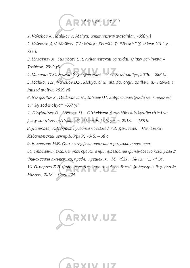 Adabiyotlar ruyhati: 1. Vahobov A., Malikov T. Moliya: umumnazariy masalalar, 2008 yil 2. Vahobov. A.V, Malikov. T.S: Moliya. Darslik. T: “Noshir” Toshkent 2011-y. - 711 b. 3. Ibragimov A., Sugirbaev B. Byudjet nazorati va auditi: O’quv qo’llanma – Toshkent, 2009 yil 4. Маликов Т . С . Молия . Ўқув қўлланма . – Т .: Iqtisod-moliya, 2018. – 266 б . 5. Malikov T.S., Vahobov D.R. Moliya: chizmalarda: o’quv qo’llanma.- Toshkent Iqtisod-moliya, 2010 yil 6. Norqobilov S., Dadaboeva H., Jo’raev O’. Xalqaro amaliyotda bank nazorati, T.” Iqtisod-moliya” 2007 yil 7. G’aybullaev O., O’roqov. U. - O’zbekiston Respublikasida byudjet tizimi va jarayoni: o’quv qo’llanma. Toshkent: Baktria press, 2015. — 168 b. 8. Денисова, Т.В. Аудит: учебное пособие / Т.В. Денисова. – Челябинск: Издательский центр ЮУрГУ, 2015. – 38 с. 9. Васильева М.В. Оценка эффективности и результативности использования бюджетных средств при проведении финансового контроля // Финансовая аналитика, пробл. и решения. - М., 2011. - № 13. - С. 24-34. 10. Овчарова Е.В. Финансовый контроль в Российской Федерации. Зерцало М Москва, 2015 г. Стр. 224 