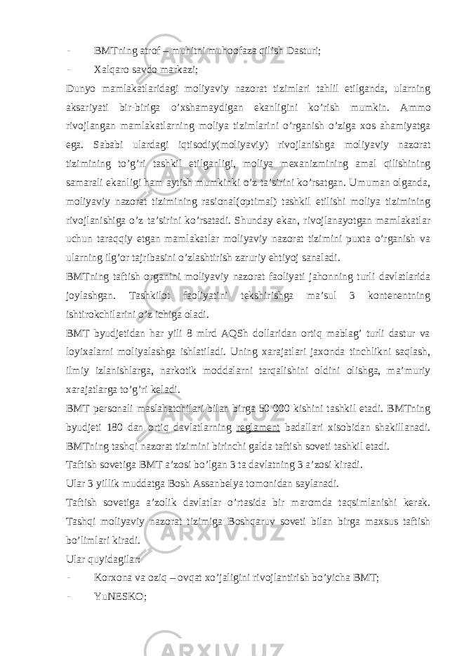 - BMTning atrof – muhitni muhoofaza qilish Dasturi; - Xalqaro savdo markazi; Dunyo mamlakatlaridagi moliyaviy nazorat tizimlari tahlil etilganda, ularning aksariyati bir-biriga o’xshamaydigan ekanligini ko’rish mumkin. Ammo rivojlangan mamlakatlarning moliya tizimlarini o’rganish o’ziga xos ahamiyatga ega. Sababi ulardagi iqtisodiy(moliyaviy) rivojlanishga moliyaviy nazorat tizimining to’g’ri tashkil etilganligi, moliya mexanizmining amal qilishining samarali ekanligi ham aytish mumkinki o’z ta’sirini ko’rsatgan. Umuman olganda, moliyaviy nazorat tizimining rasional(optimal) tashkil etilishi moliya tizimining rivojlanishiga o’z ta’sirini ko’rsatadi. Shunday ekan, rivojlanayotgan mamlakatlar uchun taraqqiy etgan mamlakatlar moliyaviy nazorat tizimini puxta o’rganish va ularning ilg’or tajribasini o’zlashtirish zaruriy ehtiyoj sanaladi. BMTning taftish organini moliyaviy nazorat faoliyati jahonning turli davlatlarida joylashgan. Tashkilot faoliyatini tekshirishga ma’sul 3 kontenentning ishtirokchilarini o’z ichiga oladi. BMT byudjetidan har yili 8 mlrd AQSh dollaridan ortiq mablag’ turli dastur va loyixalarni moliyalashga ishlatiladi. Uning xarajatlari jaxonda tinchlikni saqlash, ilmiy izlanishlarga, narkotik moddalarni tarqalishini oldini olishga, ma’muriy xarajatlarga to’g’ri keladi. BMT personali maslahatchilari bilan birga 50 000 kishini tashkil etadi. BMTning byudjeti 180 dan ortiq davlatlarning reglament badallari xisobidan shakillanadi. BMTning tashqi nazorat tizimini birinchi galda taftish soveti tashkil etadi. Taftish sovetiga BMT a’zosi bo’lgan 3 ta davlatning 3 a’zosi kiradi. Ular 3 yillik muddatga Bosh Assanbelya tomonidan saylanadi. Taftish sovetiga a’zolik davlatlar o’rtasida bir maromda taqsimlanishi kerak. Tashqi moliyaviy nazorat tizimiga Boshqaruv soveti bilan birga maxsus taftish bo’limlari kiradi. Ular quyidagilar: - Korxona va oziq – ovqat xo’jaligini rivojlantirish bo’yicha BMT; - YuNESKO; 