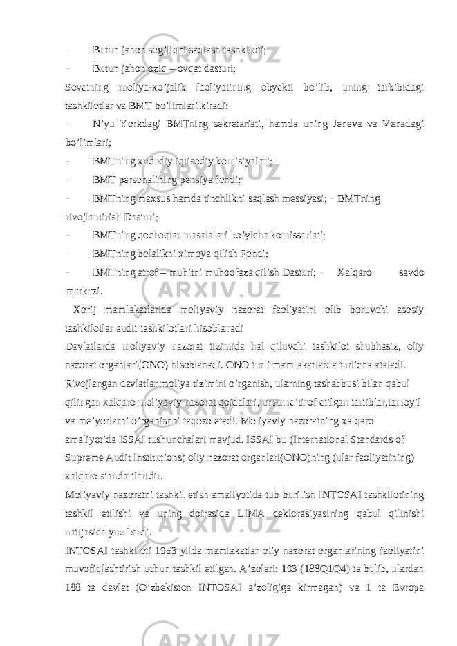 - Butun jahon sog’liqni saqlash tashkiloti; - Butun jahon oziq – ovqat dasturi; Sovetning moliya-xo’jalik faoliyatining obyekti bo’lib, uning tarkibidagi tashkilotlar va BMT bo’limlari kiradi: - N’yu Yorkdagi BMTning sekretariati, hamda uning Jeneva va Venadagi bo’limlari; - BMTning xududiy iqtisodiy komisiyalari; - BMT personalining pensiya fondi; - BMTning maxsus hamda tinchlikni saqlash messiyasi; - BMTning rivojlantirish Dasturi; - BMTning qochoqlar masalalari bo’yicha komissariati; - BMTning bolalikni ximoya qilish Fondi; - BMTning atrof – muhitni muhoofaza qilish Dasturi; - Xalqaro savdo markazi. Xorij mamlakatlarida moliyaviy nazorat faoliyatini olib boruvchi asosiy tashkilotlar audit tashkilotlari hisoblanadi Davlatlarda moliyaviy nazorat tizimida hal qiluvchi tashkilot shubhasiz, oliy nazorat organlari(ONO) hisoblanadi. ONO turli mamlakatlarda turlicha ataladi. Rivojlangan davlatlar moliya tizimini o’rganish, ularning tashabbusi bilan qabul qilingan xalqaro moliyaviy nazorat qoidalari, umume’tirof etilgan tartiblar,tamoyil va me’yorlarni o’rganishni taqozo etadi. Moliyaviy nazoratning xalqaro amaliyotida ISSAI tushunchalari mavjud. ISSAI bu (International Standards of Supreme Audit Institutions) oliy nazorat organlari(ONO)ning (ular faoliyatining) xalqaro standartlaridir. Moliyaviy nazoratni tashkil etish amaliyotida tub burilish INTOSAI tashkilotining tashkil etilishi va uning doirasida LIMA deklorasiyasining qabul qilinishi natijasida yuz berdi. INTOSAI tashkiloti 1953 yilda mamlakatlar oliy nazorat organlarining faoliyatini muvofiqlashtirish uchun tashkil etilgan. A’zolari: 193 (188Q1Q4) ta bqlib, ulardan 188 ta davlat (O’zbekiston INTOSAI a’zoligiga kirmagan) va 1 ta Evropa 