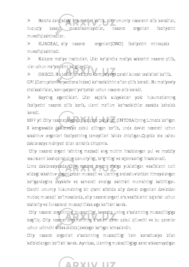  Barcha darajadagi hukumatlar bo’lib, ular umumiy nazoratni olib boradilar, huquqiy bazani mustahkamlaydilar, nazorat organlari faoliyatini muvofiqlashtiradilar.  EUROSAI, oliy nazorat organlari(ONO) faoliyatini mintaqada muvofiqlashtiradi.  Xalqaro moliya institutlari. Ular ko’pincha moliya sektorini nazorat qilib, ular uchun me’yorlarni belgilaydilar.  GRECO. Bu tashkilot xalqaro korrupsiyaga qarshi kurash tashkiloti bo’lib, CPI (Corruption Perpections Index) ko’rsatkichini e’lon qilib boradi. Bu moliyaviy chalkashliklar, korrupsiyani yo’qotish uchun nazorat olib boradi.  Reyting agentliklari. Ular xejalik subyektlari yoki hukumatlarning faoliyatini nazorat qilib borib, ularni ma’lum ko’rsatkichlar asosida baholab boradi. 1977 yil Oliy nazorat organlari xalqaro tashkiloti (INTOSAI)ning Limada bo’lgan 9 kongressida deklorasiya qabul qilingan bo’lib, unda davlat nazorati uchun tekshiruv organlari faoliyatining tamoyillari ishlab chiqilgan.Quyida biz ushbu deklorasiya mohiyati bilan tanishib chiqamiz. Oliy nazorat organi ishining maqsadi eng muhim hisoblangan pul va moddiy resurslarni boshqarishning qonuniyligi, to’g’riligi va tejamkorligi hisoblanadi. Lima deklorasiyasida Oliy nazorat organi o’ziga yuklatilgan vazifalarni turli xildagi tekshiruv organlaridan mustaqil va ularning aralashuvlaridan himoyalangan bo’lgandagina obyektiv va samarali amalga oshirishi mumkinligi keltirilgan. Garchi umumiy hukumatning bir qismi sifatida oliy davlat organlari davlatdan mutloq mustaqil bo’lmasalarda, oliy nazorat organi o’z vazifalarini bajarish uchun tashkiliy va funksional mustaqillikka ega bo’lishi kerak. Oliy nazorat organining mustaqilligi bevosita uning a’zolarining mustaqilligiga bog’liq. Oliy nazorat organlarining a’zolari qaror qabul qiluvchi va bu qarorlar uchun uchinchi shaxs oldida javobgar bo’lgan kimsalardir. Oliy nazorat organlari a’zolarining mustaqilligi ham konstitusiya bilan kafolatlangan bo’lishi kerak. Ayniqsa, ularning mustaqilligiga zarar etkazmaydigan 