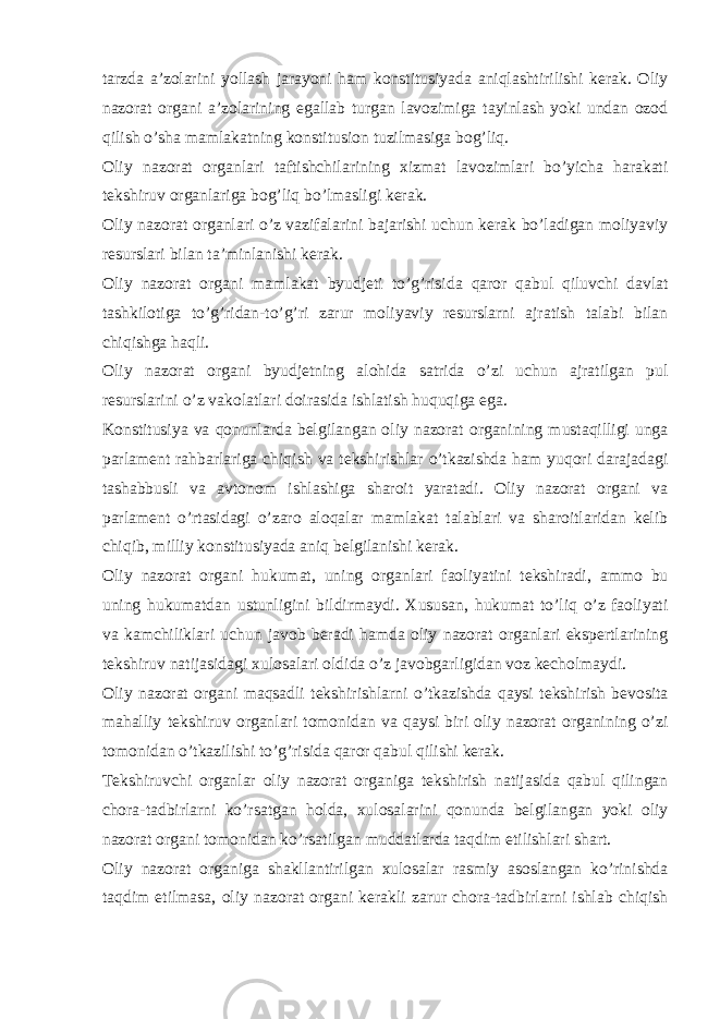 tarzda a’zolarini yollash jarayoni ham konstitusiyada aniqlashtirilishi kerak. Oliy nazorat organi a’zolarining egallab turgan lavozimiga tayinlash yoki undan ozod qilish o’sha mamlakatning konstitusion tuzilmasiga bog’liq. Oliy nazorat organlari taftishchilarining xizmat lavozimlari bo’yicha harakati tekshiruv organlariga bog’liq bo’lmasligi kerak. Oliy nazorat organlari o’z vazifalarini bajarishi uchun kerak bo’ladigan moliyaviy resurslari bilan ta’minlanishi kerak. Oliy nazorat organi mamlakat byudjeti to’g’risida qaror qabul qiluvchi davlat tashkilotiga to’g’ridan-to’g’ri zarur moliyaviy resurslarni ajratish talabi bilan chiqishga haqli. Oliy nazorat organi byudjetning alohida satrida o’zi uchun ajratilgan pul resurslarini o’z vakolatlari doirasida ishlatish huquqiga ega. Konstitusiya va qonunlarda belgilangan oliy nazorat organining mustaqilligi unga parlament rahbarlariga chiqish va tekshirishlar o’tkazishda ham yuqori darajadagi tashabbusli va avtonom ishlashiga sharoit yaratadi. Oliy nazorat organi va parlament o’rtasidagi o’zaro aloqalar mamlakat talablari va sharoitlaridan kelib chiqib, milliy konstitusiyada aniq belgilanishi kerak. Oliy nazorat organi hukumat, uning organlari faoliyatini tekshiradi, ammo bu uning hukumatdan ustunligini bildirmaydi. Xususan, hukumat to’liq o’z faoliyati va kamchiliklari uchun javob beradi hamda oliy nazorat organlari ekspertlarining tekshiruv natijasidagi xulosalari oldida o’z javobgarligidan voz kecholmaydi. Oliy nazorat organi maqsadli tekshirishlarni o’tkazishda qaysi tekshirish bevosita mahalliy tekshiruv organlari tomonidan va qaysi biri oliy nazorat organining o’zi tomonidan o’tkazilishi to’g’risida qaror qabul qilishi kerak. Tekshiruvchi organlar oliy nazorat organiga tekshirish natijasida qabul qilingan chora-tadbirlarni ko’rsatgan holda, xulosalarini qonunda belgilangan yoki oliy nazorat organi tomonidan ko’rsatilgan muddatlarda taqdim etilishlari shart. Oliy nazorat organiga shakllantirilgan xulosalar rasmiy asoslangan ko’rinishda taqdim etilmasa, oliy nazorat organi kerakli zarur chora-tadbirlarni ishlab chiqish 