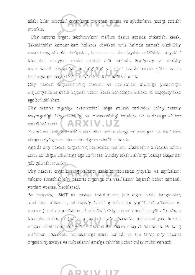 talabi bilan muqobil organlarga murojaat qilishi va aybdorlarni jazoga tortishi mumkin. Oliy nazorat organi tekshiruvlarni ma’lum dastur asosida o’tkazishi kerak. Tekshirishlar kamdan-kam hollarda obyektni to’la hajmda qamrab oladi.Oliy nazorat organi qoida tariqasida, tanlanma usuldan foydalanadi.Odatda obyektni tekshirish muayyan model asosida olib boriladi. Moliyaviy va moddiy resusurslarni boshqarishning to’g’riligi va sifati haqida xulosa qilish uchun tanlanayotgan obyekt to’plami etarlicha katta bo’lishi kerak. Oliy nazorat organlarinning a’zolari va hamkorlari o’zlariga yuklatilgan majburiyatlarini sifatli bajarish uchun kerak bo’ladigan malaka va haqqoniylikka ega bo’lishi shart. Oliy nazorat organiga nazoratchini ishga yollash tanlovida uning nazariy tayyorgarligi, ishga qobilligi va mutaxassisligi bo’yicha ish tajribasiga e’tibor qaratilishi kerak. Yuqori malakali kadrlarni tanlab olish uchun ularga to’lanadigan ish haqi ham ularga qo’yilgan malaka talablariga mos bo’lishi kerak. Agarda oliy nazorat organining hamkorlari ma’lum tekshirishni o’tkazish uchun zarur bo’ldigan bilimlarga ega bo’lmasa, bunday tekshirishlarga boshqa ekspertlar jalb qilinishi mumkin. Oliy nazorat organlarining xalqaro tashkiloti doirasida g’oyalar va tajribalarni xalqaro almashish oliy nazorat organiga o’z vazifalarini bajarish uchun samarali yordam vositasi hisoblanadi. Bu maqsadga BMT va boshqa tashkilotlarni jalb etgan holda kongresslar, seminarlar o’tkazish, mintaqaviy ishchi guruhlarning yig’ilishini o’tkazish va maxsus jurnal chop etish orqali erishiladi. Oliy nazorat organi har yili o’tkazilgan tekshirishlarning natijasi va xulosalarini o’z hisobotida parlament yoki boshqa muqobil davlat organiga yo’llashi kerak. Bu hisobot chop etilishi kerak. Bu keng ma’lumot hisoblanib muhokamaga sabab bo’ladi va shu tariqa oliy nazorat organining tavsiya va xulosalarini amalga oshirish uchun qulay muhit yaratadi. 