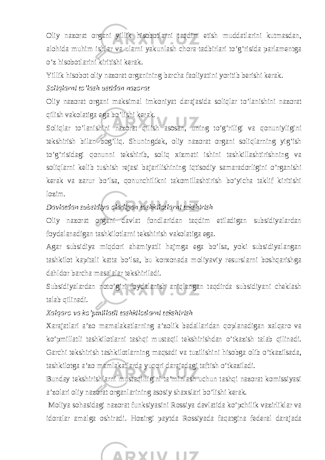 Oliy nazorat organi yillik hisobotlarni taqdim etish muddatlarini kutmasdan, alohida muhim ishlar va ularni yakunlash chora-tadbirlari to’g’risida parlamentga o’z hisobotlarini kiritishi kerak. Yillik hisobot oliy nazorat organining barcha faoliyatini yoritib berishi kerak. Soliqlarni to’lash ustidan nazorat Oliy nazorat organi maksimal imkoniyat darajasida soliqlar to’lanishini nazorat qilish vakolatiga ega bo’lishi kerak. Soliqlar to’lanishini nazorat qilish asosan, uning to’g’riligi va qonuniyligini tekshirish bilan bog’liq. Shuningdek, oliy nazorat organi soliqlarning yig’ish to’g’risidagi qonunni tekshirib, soliq xizmati ishini tashkillashtirishning va soliqlarni kelib tushish rejasi bajarilishining iqtisodiy samaradorligini o’rganishi kerak va zarur bo’lsa, qonunchilikni takomillashtirish bo’yicha taklif kiritishi lozim. Davlatdan subsidiya oladigan tashkilotlarni tekshirish Oliy nazorat organi davlat fondlaridan taqdim etiladigan subsidiyalardan foydalanadigan tashkilotlarni tekshirish vakolatiga ega. Agar subsidiya miqdori ahamiyatli hajmga ega bo’lsa, yoki subsidiyalangan tashkilot kapitali katta bo’lsa, bu korxonada moliyaviy resurslarni boshqarishga dahldor barcha masalalar tekshiriladi. Subsidiyalardan noto’g’ri foydalanish aniqlangan taqdirda subsidiyani cheklash talab qilinadi. Xalqaro va ko’pmillatli tashkilotlarni tekshirish Xarajatlari a’zo mamalakatlarning a’zolik badallaridan qoplanadigan xalqaro va ko’pmillatli tashkilotlarni tashqi mustaqil tekshirishdan o’tkazish talab qilinadi. Garchi tekshirish tashkilotlarning maqsadi va tuzilishini hisobga olib o’tkazilsada, tashkilotga a’zo mamlakatlarda yuqori darajadagi taftish o’tkaziladi. Bunday tekshirishlarni mustaqilligini ta’minlash uchun tashqi nazorat komissiyasi a’zolari oliy nazorat organlarining asosiy shaxslari bo’lishi kerak. Moliya sohasidagi nazorat funksiyasini Rossiya davlatida ko’pchilik vazirliklar va idoralar amalga oshiradi. Hozirgi paytda Rossiyada faqatgina federal darajada 