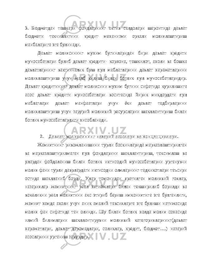 3. Бюджетдан ташкари фондларнинг актив салдолари шароитида давлат бюджети такчиллигини кредит механизми оркали молиялаштириш манбаларига эга булинади. Давлат молиясининг мухим бугинларидан бири давлат кредити муносабатлари булиб давлат кредити- корхона, ташкилот, ахоли ва бошка давлатларнинг вактинчалик буш пул маблагларини давлат харажатларини молиялаштириш учун жалб килиш билан боглик пул муносабатларидир. Давлат кредитининг давлат молиясини мухим бугини сифатида курилишига асос давлат кредити муносабатлари воситасида йирик микдордаги пул маблаглари давлат манфаатлари учун ёки давлат тадбирларини молиялаштириш учун зарурий молиявий ресурсларни шакллантириш билан боглик муносабатларлиги хисобланади. 2. Давлат молиясининг назарий асослари ва концепциялари. Жамиятнинг ривожланишини турли боскичларида марказлаштирилган ва марказлаштирилмаган пул фондларини шакллантириш, таксимлаш ва улардан фойдаланиш билан боглик иктисодий муносабатларни урганувчи молия фани турли даврлардаги иктисодчи олмларнинг тадкикотлари таъсири остида шаклланиб борди. Улар томонидан яратилган молиявий гоялар, назариялар жамиятнинг реал эхтиёжлари билан текширилиб борилди ва вокеликни реал мохиятини акс этириб бериш имкониятига эга булганлиги, жамият хамда ахоли учун аник амалий тавсияларга эга булиши натижасида молия фан сифатида тан олинди. Шу билан боглик холда молия сохасида илмий билимларни шакллантирувчи молиявий категорияларнинг(давлат харажатлари, давлат даромадлари, соликлар, кредит, бюджет….) назарий асосларини урганиш зарурдир. 