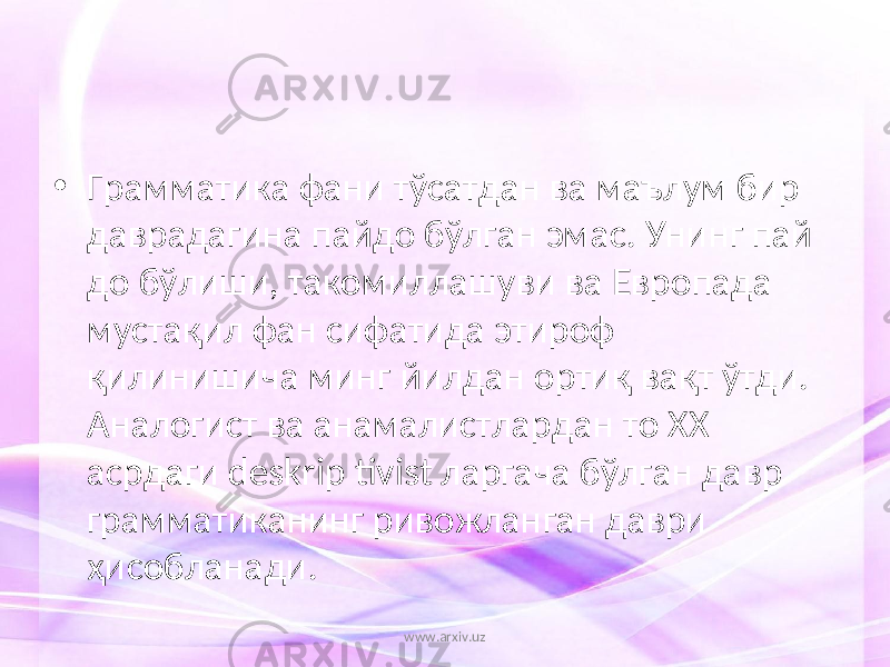 • Грамматика фани тўсатдан ва маълум бир даврадагина пайдо бўлган эмас. Унинг пай до бўлиши, такомиллашуви ва Европада мустақил фан сифатида этироф қилинишича минг йилдан ортиқ вақт ўтди. Аналогист ва анамалистлардан то XX асрдаги deskrip tivist ларгача бўлган давр грамматиканинг ривожланган даври ҳисобланади. www.arxiv.uz 