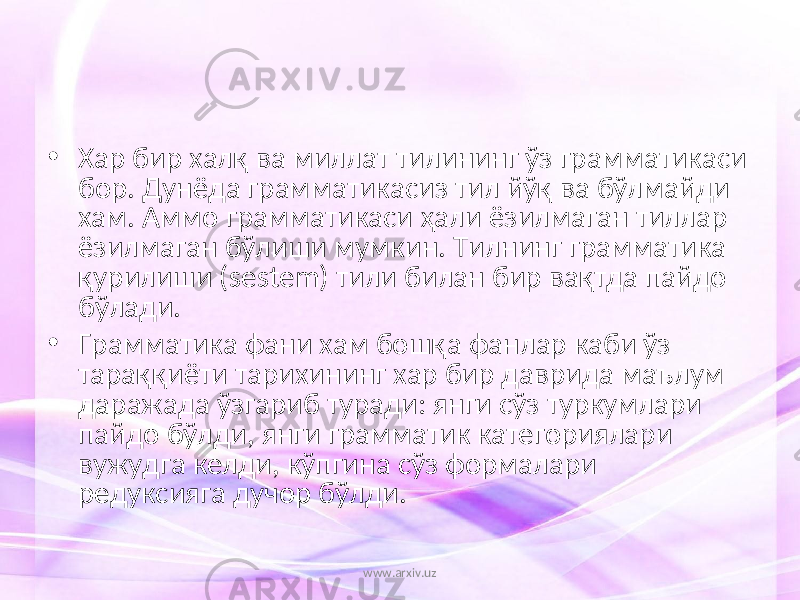 • Хар бир халқ ва миллат тилининг ўз грамматикаси бор. Дунёда грамматикасиз тил йўқ ва бўлмайди хам. Аммо грамматикаси ҳали ёзилмаган тиллар ёзилмаган бўлиши мумкин. Тилнинг грамматика қурилиши (sestem) тили билан бир вақтда пайдо бўлади. • Грамматика фани хам бошқа фанлар каби ўз тараққиёти тарихининг хар бир даврида маълум даражада ўзгариб туради: янги сўз туркумлари пайдо бўлди, янги грамматик категориялари вужудга келди, кўпгина сўз формалари редуксияга дучор бўлди. www.arxiv.uz 