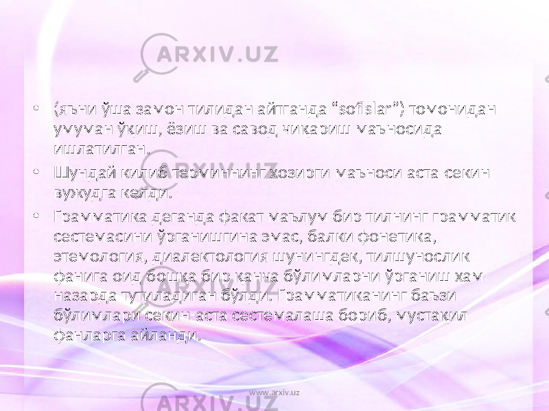 • (яъни ўша замон тилидан айтганда “soflslar”) томонидан умуман ўқиш, ёзиш ва савод чиқариш маъносида ишлатилган. • Шундай килиб терминнинг хозирги маъноси аста-секин вужудга келди. • Грамматика деганда факат маълум бир тилнинг грамматик сестемасини ўрганишгина эмас, балки фонетика, этемология, диалектология шунингдек, тилшунослик фанига оид бошқа бир қанча бўлимларни ўрганиш хам назарда тутиладиган бўлди. Грамматиканинг баъзи бўлимлари секин-аста сестемалаша бориб, мустақил фанларга айланди. www.arxiv.uz 