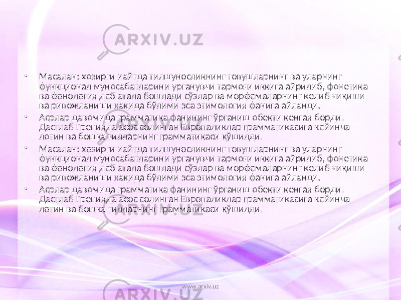 • Масалан: хозирги иайтда тилшуносликнинг товушларнинг ва уларнинг функционал муносабатларини урганувчи тармоғи иккига айрилиб, фонетика ва фонология деб атала бошлади сўзлар ва морфемаларнинг келиб чиқиши ва ривожланиши хақида бўлими эса этимология фанига айланди. • Асрлар давомида грамматика фанининг ўрганиш обекти кенгая борди. Дастлаб Грецияда асос солинган Европаликлар грамматикасига кейинча лотин ва бошка тилларнинг грамматикаси қўшилди. • Масалан: хозирги иайтда тилшуносликнинг товушларнинг ва уларнинг функционал муносабатларини урганувчи тармоғи иккига айрилиб, фонетика ва фонология деб атала бошлади сўзлар ва морфемаларнинг келиб чиқиши ва ривожланиши хақида бўлими эса этимология фанига айланди. • Асрлар давомида грамматика фанининг ўрганиш обекти кенгая борди. Дастлаб Грецияда асос солинган Европаликлар грамматикасига кейинча лотин ва бошка тилларнинг грамматикаси қўшилди. www.arxiv.uz 