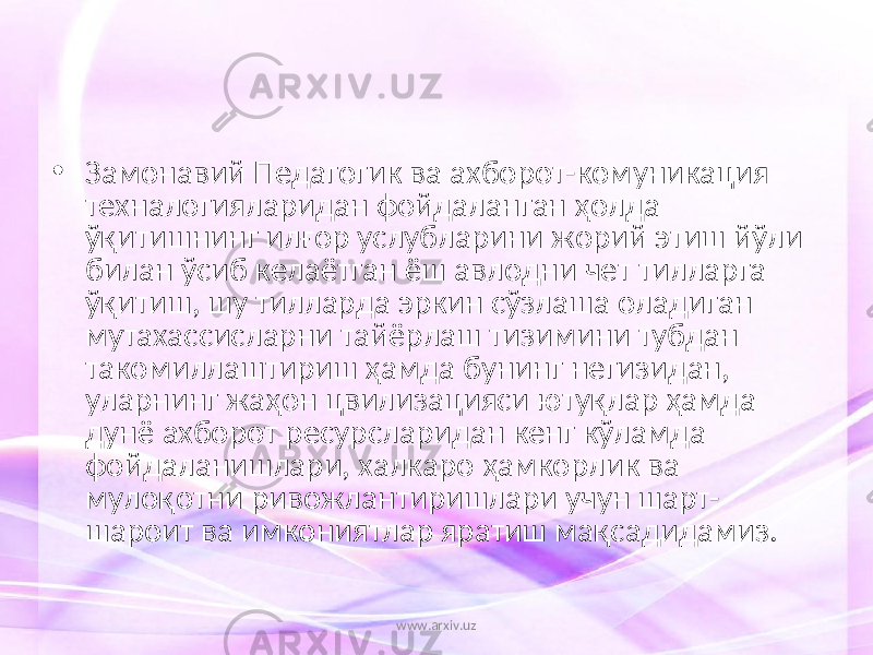 • Замонавий Педагогик ва ахборот-комуникация техналогияларидан фойдаланган ҳолда ўқитишнинг илғор услубларини жорий этиш йўли билан ўсиб келаётган ёш авлодни чет тилларга ўқитиш, шу тилларда эркин сўзлаша оладиган мутахассисларни тайёрлаш тизимини тубдан такомиллаштириш ҳамда бунинг негизидан, уларнинг жаҳон цвилизацияси ютуқлар ҳамда дунё ахборот ресурсларидан кенг кўламда фойдаланишлари, халкаро ҳамкорлик ва мулоқотни ривожлантиришлари учун шарт- шароит ва имкониятлар яратиш мақсадидамиз. www.arxiv.uz 