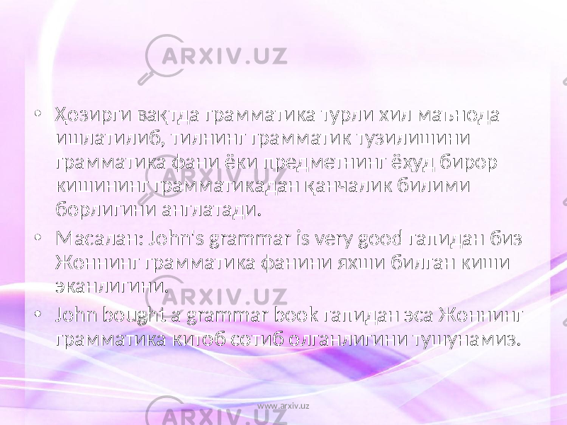 • Ҳозирги вақтда грамматика турли хил маънода ишлатилиб, тилнинг грамматик тузилишини грамматика фани ёки предметнинг ёҳуд бирор кишининг грамматикадан қанчалик билими борлигини англатади. • Масалан: John&#39;s grammar is very good гапидан биз Жоннинг грамматика фанини яхши билган киши эканлигини. • John bought a grammar book гапидан эса Жоннинг грамматика китоб сотиб олганлигини тушунамиз. www.arxiv.uz 