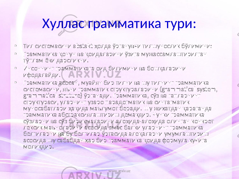 Хуллас грамматика тури: • Тил с истемасини abstakt ҳолда ўрганувчи тилшунослик бўлимини: • Грамматика қонун ва қоидаларини ўзига мужассамлаштирилган тўплам ёки дарсликни. • Инсоннинг грамматикага оид билимини ва бошқаларини ифодалайди. • Грамматика асосан, муайян бир тилни ва шу тилнинг грамматика системасини, яъни грамматик структураларини (grammatical system, grammatical struture) ўрганади. Грамматика, сўз ва гапларнинг структураси, уларнинг узаро парадогматик ва синтагматик муносабатлари ҳақида маълумот беради. Шу жихатдан қараганда грамматика абстраксиялаштириш демакдир. Чунки грамматика сўзларни ва сўз бирикмаларини алоҳида-алоҳида олинган конкрет лексик маъноларини асосида эмас балки уларнинг грамматика белгиларни ва бу белгилар ўртасида алоқаларни умумлаштириш асосида шу сабабдан хар бир грамматика қоида формула кучига моликдир. www.arxiv.uz 