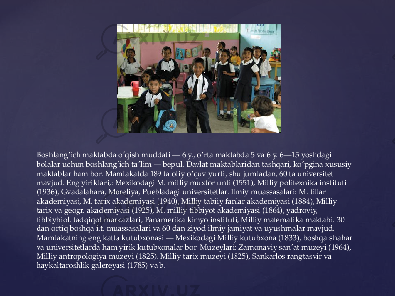 Boshlang ich maktabda o qish muddati — 6 y., o rta maktabda 5 va 6 y. 6—15 yoshdagi ʻ ʻ ʻ bolalar uchun boshlang ich ta lim — bepul. Davlat maktablaridan tashqari, ko pgina xususiy ʻ ʼ ʻ maktablar ham bor. Mamlakatda 189 ta oliy o quv yurti, shu jumladan, 60 ta universitet ʻ mavjud. Eng yiriklari,: Mexikodagi M. milliy muxtor unti (1551), Milliy politexnika instituti (1936), Gvadalahara, Moreliya, Puebladagi universitetlar. Ilmiy muassasalari: M. tillar akademiyasi, M. tarix akademiyasi (1940), Milliy tabiiy fanlar akademiyasi (1884), Milliy tarix va geogr. akademiyasi (1925), M. milliy tibbiyot akademiyasi (1864), yadroviy, tibbiybiol. tadqiqot markazlari, Panamerika kimyo instituti, Milliy matematika maktabi. 30 dan ortiq boshqa i.t. muassasalari va 60 dan ziyod ilmiy jamiyat va uyushmalar mavjud. Mamlakatning eng katta kutubxonasi — Mexikodagi Milliy kutubxona (1833), boshqa shahar va universitetlarda ham yirik kutubxonalar bor. Muzeylari: Zamonaviy san at muzeyi (1964), ʼ Milliy antropologiya muzeyi (1825), Milliy tarix muzeyi (1825), Sankarlos rangtasvir va haykaltaroshlik galereyasi (1785) va b. 